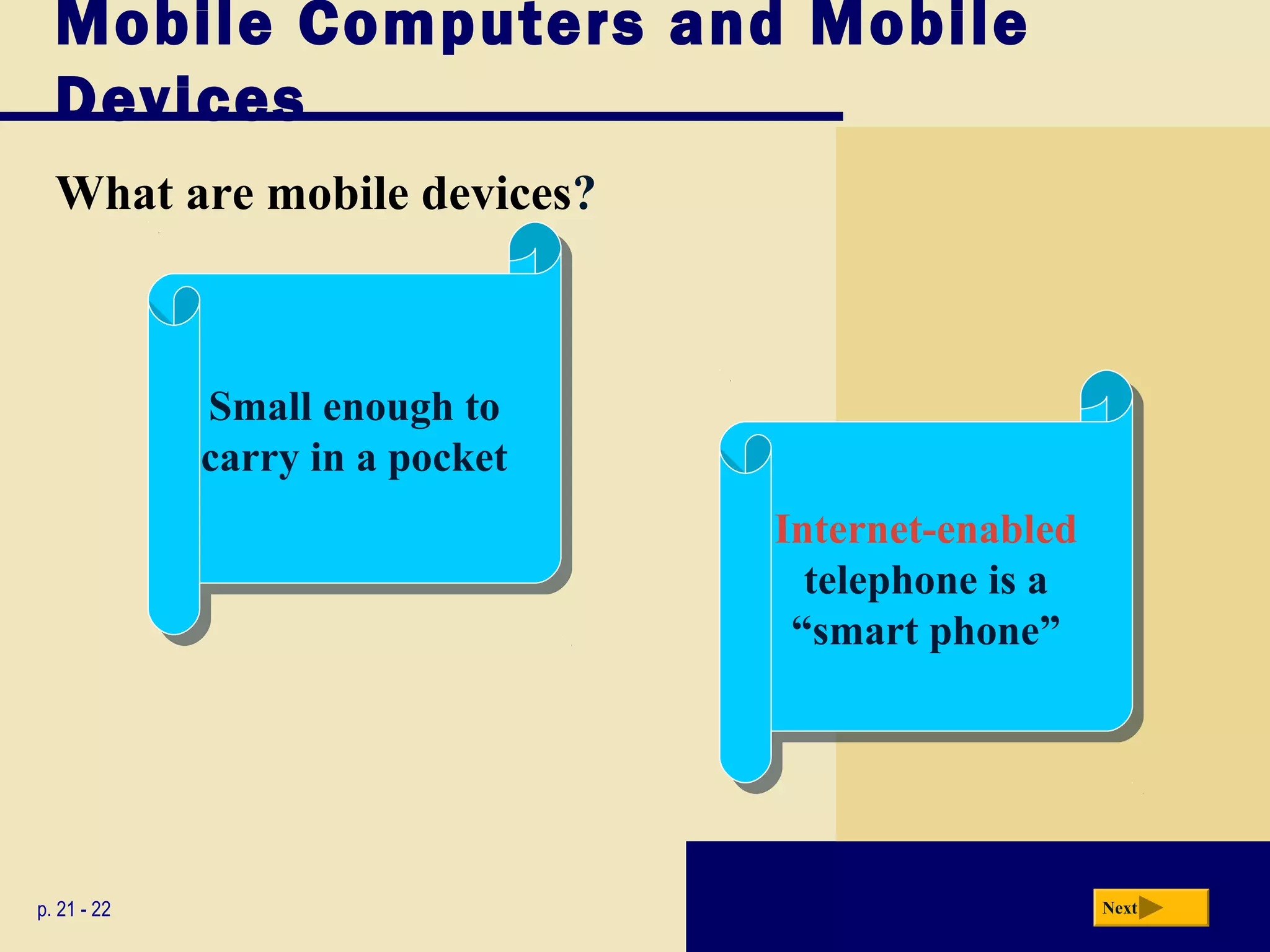 Mobile Computers and Mobile
  Devices
  What are mobile devices?



             Small enough to
              Small enough to
             carry in a pocket
              carry in a pocket
                                  Internet-enabled
                                   Internet-enabled
                                    telephone is a
                                     telephone is a
                                   “smart phone”
                                    “smart phone”




p. 21 - 22                                            Next
 