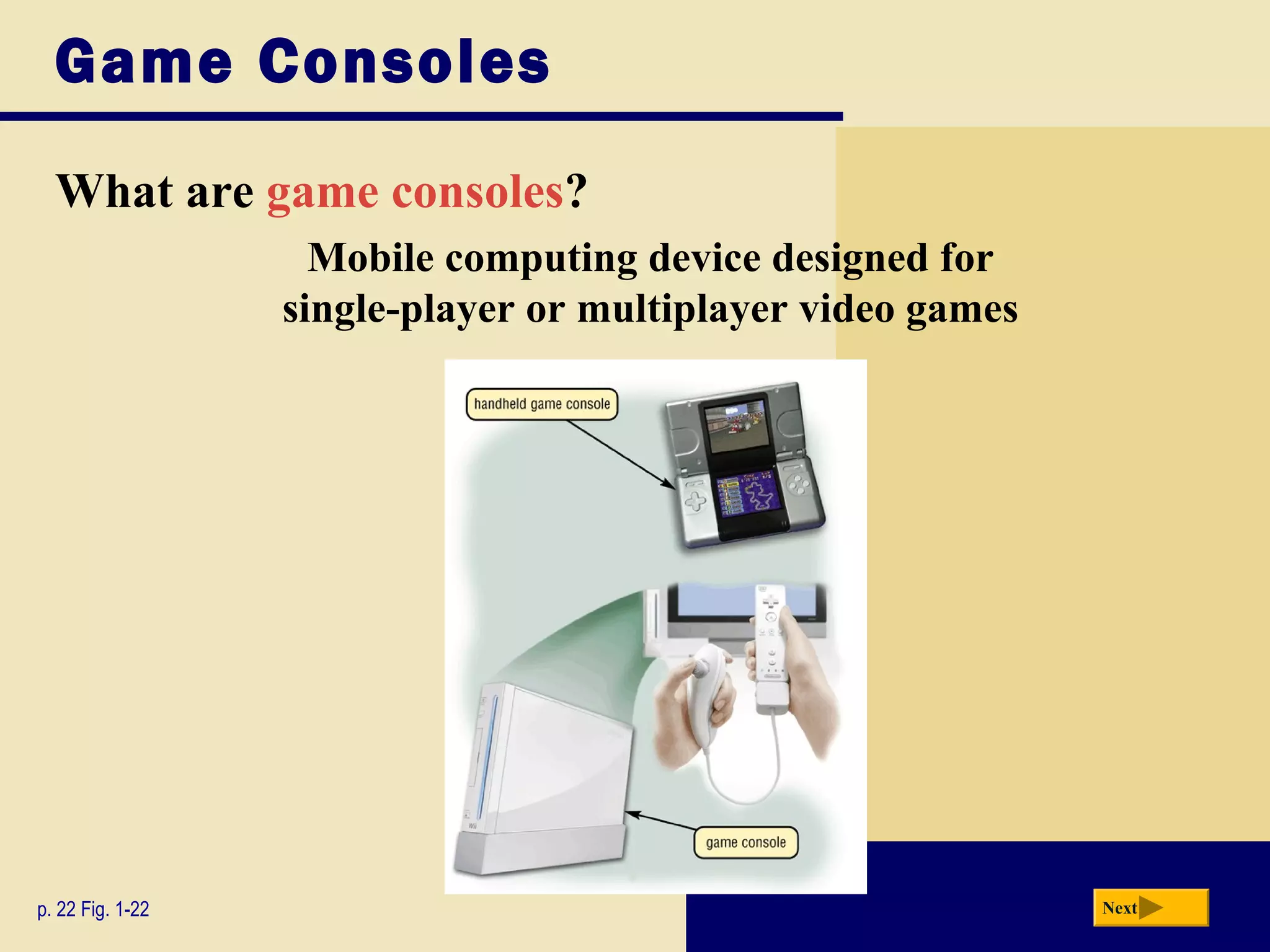 Game Consoles
  What are game consoles?
                    Mobile computing device designed for
                  single-player or multiplayer video games




p. 22 Fig. 1-22                                              Next
 