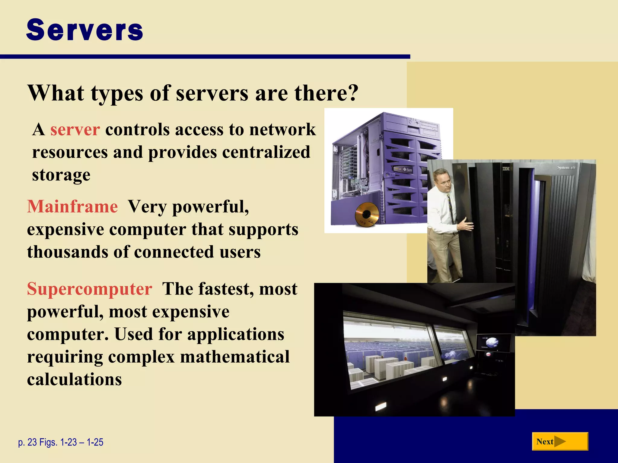 Servers
  What types of servers are there?
   A server controls access to network
   resources and provides centralized
   storage
  Mainframe Very powerful,
  expensive computer that supports
  thousands of connected users
  Supercomputer The fastest, most
  powerful, most expensive
  computer. Used for applications
  requiring complex mathematical
  calculations


p. 23 Figs. 1-23 – 1-25                  Next
 
