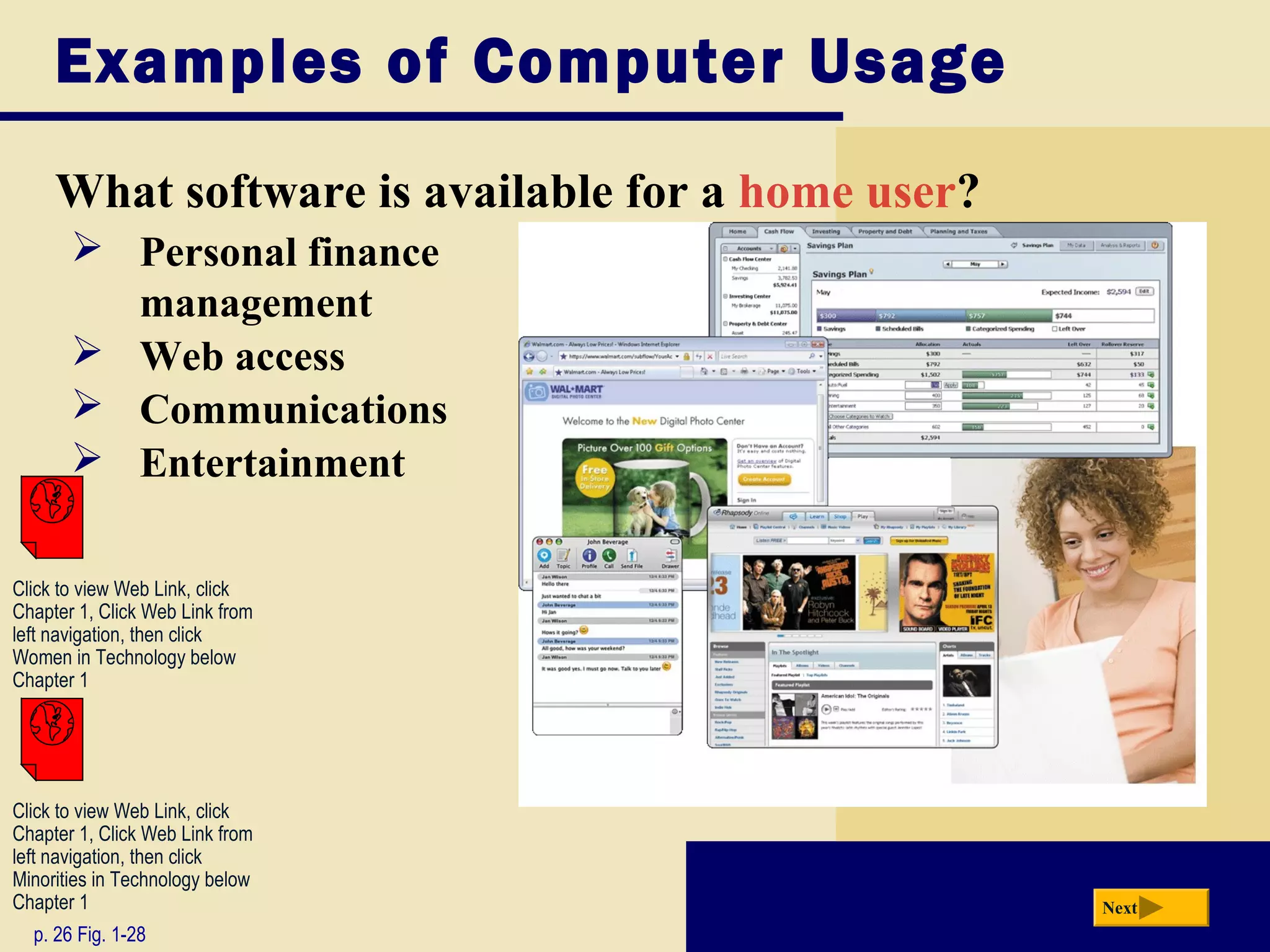 Examples of Computer Usage
     What software is available for a home user?
        Personal finance
         management
        Web access
        Communications
        Entertainment

Click to view Web Link, click
Chapter 1, Click Web Link from
left navigation, then click
Women in Technology below
Chapter 1




Click to view Web Link, click
Chapter 1, Click Web Link from
left navigation, then click
Minorities in Technology below
Chapter 1                                          Next
  p. 26 Fig. 1-28
 