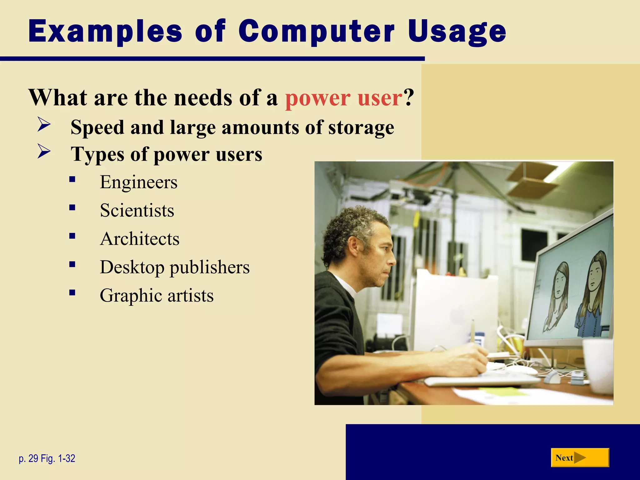 Examples of Computer Usage

  What are the needs of a power user?
     Speed and large amounts of storage
     Types of power users
                 Engineers
                 Scientists
                 Architects
                 Desktop publishers
                 Graphic artists




p. 29 Fig. 1-32                            Next
 
