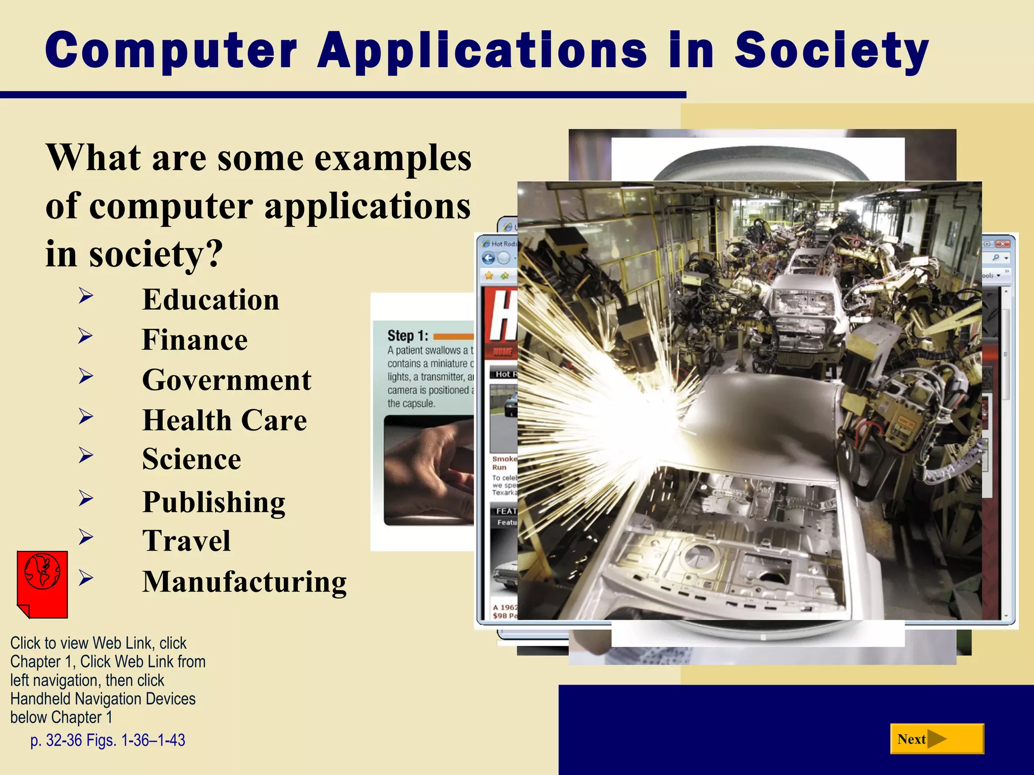 Computer Applications in Society

     What are some examples
     of computer applications
     in society?
                   Education
                   Finance
                   Government
                   Health Care
                   Science
                   Publishing
                   Travel
                   Manufacturing
Click to view Web Link, click
Chapter 1, Click Web Link from
left navigation, then click
Handheld Navigation Devices
below Chapter 1
    p. 32-36 Figs. 1-36–1-43        Next
 