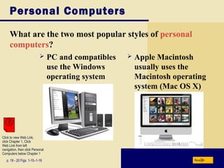 Personal Computers

     What are the two most popular styles of personal
     computers?
                                 PC and compatibles      Apple Macintosh
                                  use the Windows          usually uses the
                                  operating system         Macintosh operating
                                                           system (Mac OS X)




Click to view Web Link,
click Chapter 1, Click
Web Link from left
navigation, then click Personal
Computers below Chapter 1
   p. 19 - 20 Figs. 1-15–1-16                                             Next
 