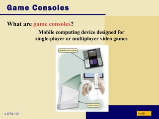 Game Consoles
  What are game consoles?
                    Mobile computing device designed for
                  single-player or multiplayer video games




p. 22 Fig. 1-22                                              Next
 