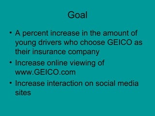 Goal
• A percent increase in the amount of
  young drivers who choose GEICO as
  their insurance company
• Increase online viewing of
  www.GEICO.com
• Increase interaction on social media
  sites
 