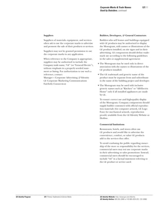 Corporate Marks & Trade Names
Used by Outsiders, continued

121.11

Suppliers

Builders, Developers, & General Contractors

Suppliers of materials, equipment, and services
often ask to use the corporate marks to advertise
and promote the sale of their products or services.

Builders who sell homes and buildings equipped
with GE products may be authorized to display
the Monogram, with names or illustrations of the
GE products installed, on site signs and in their
advertising. GE components should deﬁne trademark use according to the following guidelines
in the sales or supplemental agreement:

Suppliers may not be granted permission to use
the corporate marks in any application.
When reference to the Company is appropriate,
suppliers may be authorized to include the
Company trade name, “GE” (or “General Electric”),
without emphasis in a properly worded statement or listing. For authorization to use such a
reference, contact:
Manager – Corporate Advertising & Identity
GE Corporate Marketing Communications
Fairﬁeld, Connecticut

• The Monogram may be used only in direct
association with the names or illustrations of the
GE products installed.
• The GE trademark and generic name of the
product must be separate from and subordinate
to the name of the building project and developer.
• The Monogram may be used with inclusive
generic names such as “Kitchen” or “All-Electric
Home” only if all installed appliances are made
by GE.
To ensure correct use and high-quality display
of the Monogram, Company components should
supply builder customers with ofﬁcial reproduction materials (for computer artwork, GE Logo
Font; for mechanical artwork, reproduction
proofs) available from the GE Identity Website or
Hotline.
Commercial Institutions
Restaurants, hotels, and stores often use
GE products and would like to advertise the
convenience, comfort, or value GE products
add to the services they offer.
To avoid confusing the public regarding ownership of the store or responsibility for the services,
commercial users may not use corporate marks
in their advertising or sales promotions. Instead,
commercial users should be encouraged to
include “GE” in a factual statement referring to
the GE product or service used.

GE Identity Program

121, Primary Trademarks & Service Marks

GE Identity Website: http://www.ge.com/identity
GE Identity Hotline: 800 654-2696 or 518 869-2824 (DC: 232-2696)

 