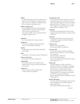Glossary

afﬁliate
an independent legal entity that is separate and
distinct from the Company, in which the Company or one of its components or afﬁliates holds a
direct or indirect ownership interest
afﬁliate naming process
the method by which names are developed for
acquired afﬁliates, using the ﬁve-level naming
scheme and the naming decision tree
(See document 341, Name & Trademark Practices
for Afﬁliates, pages 21 to 27.)
application
an item of promotional or permanent media
background
the area surrounding an image; speciﬁcally,
the area surrounding the Monogram
baseline
the alignment point of letterforms along their
bottom edges
bleed
to reproduce so the image continues off the format
brand or brand mark
synonym for word mark or design mark
capital height
the vertical dimension of an uppercase letter
measured from its top to its base perpendicular
to the baseline
capital letter
a large or uppercase letter as distinct from
a lowercase letter in the alphabet

110.10

communicative name
the informal name of the Company or one of its
organizational elements, used in conversation,
copy, and graphic signatures. It does not contain
legal terms such as “Company,” “Inc.,” or “Ltd.”
(For example, the communicative name of the
General Electric Company is “GE.”)
component
a wholly owned organizational element of the
Company that operates without a separate board
of directors
condensed
having the characteristic of type compressed
in width (For example, this sentence is typeset in
a condensed typeface.)
corporate color
Platinum Grey or Laser Red
(See document 132, Color, page 02.)
corporate mark
a word mark or design mark used to designate
the GE brand of products or services, including
• the Monogram
• the block letter initials “GE”
• the General Electric Signature
(See document 121, Primary Trademarks & Service
Marks, pages 03 to 11.)
design mark
a symbol, logotype, or other visual device
adopted and used by the Company to designate
its products or services and differentiate them
from any others. A design mark is usually
protected by registration in the U.S. Patent &
Trademark Ofﬁce (for example, the Monogram,
the NBC Peacock, the RCA logotype).
(See document 121, Primary Trademarks & Service
Marks, page 01.)
Dynamic Monogram
one of the authorized drawings of only a portion
of the Monogram, used as graphic support in
program applications
(See document 134, Dynamic Monogram.)
continued

GE Identity Program

110, Program Overview

GE Identity Website: http://www.ge.com/identity
GE Identity Hotline: 800 654-2696 or 518 869-2824 (DC: 232-2696)

 