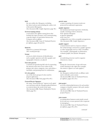 Glossary, continued

ﬁeld
the area within the Monogram, excluding
the letters/curlicues and including the outline circle
of the positive Monogram
(See document 131, Graphic Signatures, page 30.)
ﬁve-level naming scheme
a tool used in the afﬁliate naming process that
includes ﬁve types of names, each communicating
a speciﬁc degree of association between the
Company and an afﬁliate
(See document 341, Name & Trademark Practices
for Afﬁliates, pages 22 and 23.)
ﬂush left
aligned at a common left margin
(See visually ﬂush left.)
format
an area in which elements of identiﬁcation,
such as graphic signatures and other graphic and
typographic elements, are placed
four-color process
a method of reproducing full color by separating
the desired colors into screen values of the
primary ink colors—magenta, cyan, and yellow—
and black, and printing them in combination
GE color palette

one of the three groups of colors used in
program applications
(See document 132, Color, pages 03 to 05.)
General Electric Signature
the name “General Electric” typeset in all capital
sans serif letters with the Monogram placed between
or centered above the words in the name
(See document 121, Primary Trademarks & Service
Marks, page 04.)

110.11

generic name
a name consisting of common words not
protected by trademark registration
graphic signature
the fundamental visual expression of identity,
usually consisting of three elements,
• the signature Monogram
• signature typography
• the Laser Line
conﬁgured in one of the acceptable arrangements
(See document 131, Graphic Signatures.)
graphic support
a visual element used in a layout to enhance
the verbal message conveyed in a graphic signature
or other typography such as a title or headline
(for example, a photograph, an illustration,
a thematic graphic, the Dynamic Monogram)
grid
an underlying structure used to organize
elements in a layout
italic
having the characteristic of type with main
strokes slanting to the right (For example,
this sentence is typeset in an italic typeface.)
joint marks
the Monogram combined with an afﬁliate mark,
used to identify a joint venture
(See document 341, Name & Trademark Practices
for Afﬁliates, pages 32 to 35.)
joint project
an ad hoc relationship between GE and another
company to handle a project, bid a job, market
a product, and so on
(See document 344, Name & Trademark Practices
for Joint Projects.)
joint venture
an independent business entity jointly owned
by GE and one or more partners who cooperate
in managing it
(See document 341, Name & Trademark Practices
for Afﬁliates, pages 30 to 39.)
continued

GE Identity Program

110, Program Overview

GE Identity Website: http://www.ge.com/identity
GE Identity Hotline: 800 654-2696 or 518 869-2824 (DC: 232-2696)

 