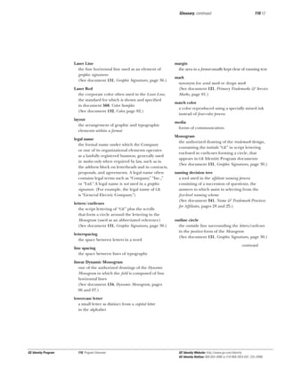 Glossary, continued

Laser Line
the ﬁne horizontal line used as an element of
graphic signatures
(See document 131, Graphic Signatures, page 36.)
Laser Red
the corporate color often used in the Laser Line,
the standard for which is shown and speciﬁed
in document 560, Color Samples
(See document 132, Color, page 02.)
layout
the arrangement of graphic and typographic
elements within a format
legal name
the formal name under which the Company
or one of its organizational elements operates
as a lawfully registered business, generally used
in media only when required by law, such as in
the address block on letterheads and in contracts,
proposals, and agreements. A legal name often
contains legal terms such as “Company,” “Inc.,”
or “Ltd.” A legal name is not used in a graphic
signature. (For example, the legal name of GE
is “General Electric Company.”)
letters/curlicues
the script lettering of “GE” plus the scrolls
that form a circle around the lettering in the
Monogram (used as an abbreviated reference)
(See document 131, Graphic Signatures, page 30.)
letterspacing
the space between letters in a word
line spacing
the space between lines of typography

110.12

margin
the area in a format usually kept clear of running text
mark
synonym for word mark or design mark
(See document 121, Primary Trademarks & Service
Marks, page 01.)
match color
a color reproduced using a specially mixed ink
instead of four-color process
media
forms of communication
Monogram
the authorized drawing of the trademark design,
containing the initials “GE” in script lettering
enclosed in curlicues forming a circle, that
appears in GE Identity Program documents
(See document 131, Graphic Signatures, page 30.)
naming decision tree
a tool used in the afﬁliate naming process
consisting of a succession of questions, the
answers to which assist in selecting from the
ﬁve-level naming scheme
(See document 341, Name & Trademark Practices
for Afﬁliates, pages 24 and 25.)
outline circle
the outside line surrounding the letters/curlicues
in the positive form of the Monogram
(See document 131, Graphic Signatures, page 30.)
continued

linear Dynamic Monogram
one of the authorized drawings of the Dynamic
Monogram in which the ﬁeld is composed of ﬁne
horizontal lines
(See document 134, Dynamic Monogram, pages
06 and 07.)
lowercase letter
a small letter as distinct from a capital letter
in the alphabet

GE Identity Program

110, Program Overview

GE Identity Website: http://www.ge.com/identity
GE Identity Hotline: 800 654-2696 or 518 869-2824 (DC: 232-2696)

 
