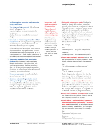 Using Primary Marks

In copy, use word
marks according to
these guidelines:

In all applications, use design marks according
to these guidelines:
• Use design marks prominently. Take advantage
of their selling power by
- reproducing them in strong contrast to the
background
- placing them away from all other words and
designs

• Typeset the word
mark in the same
style, weight, and size
as surrounding copy.

• Use marks on even and unpatterned or subdued
backgrounds. Do not display marks on patterned
or distracting backgrounds because such use
diminishes their strength and legibility.
(Note: The Dynamic Monogram, as discussed on
page 03, functions as graphic support to a full
Monogram used in a graphic signature. As such,
it is reproduced in a subtle color of low contrast to
the background, and typography may overprint it.)
• Keep design marks free from other design
elements. The Company’s design marks are
designs in themselves. Encircling them with
words, graphic designs, shading, or outlines
alters the design and consequently jeopardizes
the impact as well as the exclusive rights gained
from years of consistent display.
• Do not use any mark to form a border, background pattern, or object.
• Always use authorized reproduction proofs
of Company design marks, available from the
GE Identity Website or Hotline. Special materials
for reproducing the Monogram in computer,
video, and large-scale applications are also
available from the Website or Hotline.

Note: Company
design marks may
not be used in any
phrase or sentence,
and neither a word
mark nor a design
mark may be used as
a novelty punctuation device in headlines or text.

121.02

• Distinguish primary word marks. Word marks
should be visually differentiated from other
words in printed material every time they appear.
Although there are a number of ways to accomplish this, the recommended method is to
- capitalize only the ﬁrst letter of each word in the mark
and use lowercase letters for the balance of the word mark
(unless the word mark is composed of initials,
such as “GE” or “RCA”)
- use all lowercase letters for the generic name that
follows the word mark
For example,
Use:
GE® refrigerators

Hotpoint® refrigerators

Do not use:
GE® Refrigerators HOTPOINT® refrigerators
• Do not use a word mark as a noun. Instead, use
a generic name for the product or service immediately following the word mark. For example,
Use:
“GE refrigerators are good investments.”
Do not use:
“The GE is a good investment.”
Follow this guideline at least the ﬁrst time the
name is used to refer to Company products or
services and as often thereafter as is practical.
• Do not make a word mark plural or possessive.
(Note: When a name is used to refer to the Company rather than its products or services, it is a
trade name and may be used in the possessive form.
For example, “GE’s strategy” is an acceptable use
of the trade name “GE” in the possessive form.)
• Do not use a word mark as an adjective to modify
any word other than a generic name for one of
the Company’s products or services.
• Do not use the Company’s primary word marks
immediately preceding the Company’s secondary
word marks because such use would suggest that
another company has a product or service with
the same secondary word mark. For example,
Use:
Spacemaker® microwave oven
Do not use:
GE Spacemaker® microwave oven

GE Identity Program

121, Primary Trademarks & Service Marks

GE Identity Website: http://www.ge.com/identity
GE Identity Hotline: 800 654-2696 or 518 869-2824 (DC: 232-2696)

 
