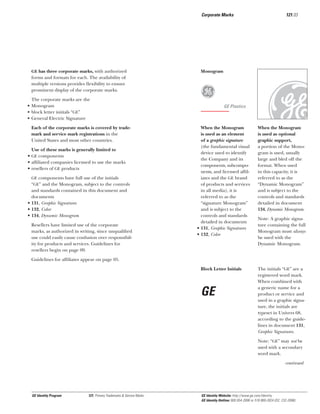 Corporate Marks

GE has three corporate marks, with authorized
forms and formats for each. The availability of
multiple versions provides ﬂexibility to ensure
prominent display of the corporate marks.

The corporate marks are the
• Monogram
• block letter initials “GE”
• General Electric Signature
Each of the corporate marks is covered by trademark and service mark registrations in the
United States and most other countries.
Use of these marks is generally limited to
• GE components
• afﬁliated companies licensed to use the marks
• resellers of GE products
GE components have full use of the initials
“GE” and the Monogram, subject to the controls

and standards contained in this document and
documents
• 131, Graphic Signatures
• 132, Color
• 134, Dynamic Monogram
Resellers have limited use of the corporate
marks, as authorized in writing, since unqualiﬁed
use could easily cause confusion over responsibility for products and services. Guidelines for
resellers begin on page 09.

121.03

Monogram

g

GE Plastics

When the Monogram
is used as an element
of a graphic signature
(the fundamental visual
device used to identify
the Company and its
components, subcomponents, and licensed afﬁliates and the GE brand
of products and services
in all media), it is
referred to as the
“signature Monogram”
and is subject to the
controls and standards
detailed in documents
• 131, Graphic Signatures
• 132, Color

x

When the Monogram
is used as optional
graphic support,
a portion of the Monogram is used, usually
large and bled off the
format. When used
in this capacity, it is
referred to as the
“Dynamic Monogram”
and is subject to the
controls and standards
detailed in document
134, Dynamic Monogram.

Note: A graphic signature containing the full
Monogram must always
be used with the
Dynamic Monogram.

Guidelines for afﬁliates appear on page 05.
Block Letter Initials

GE

The initials “GE” are a
registered word mark.
When combined with
a generic name for a
product or service and
used in a graphic signature, the initials are
typeset in Univers 68,
according to the guidelines in document 131,
Graphic Signatures.
Note: “GE” may not be
used with a secondary
word mark.
continued

GE Identity Program

121, Primary Trademarks & Service Marks

GE Identity Website: http://www.ge.com/identity
GE Identity Hotline: 800 654-2696 or 518 869-2824 (DC: 232-2696)

 