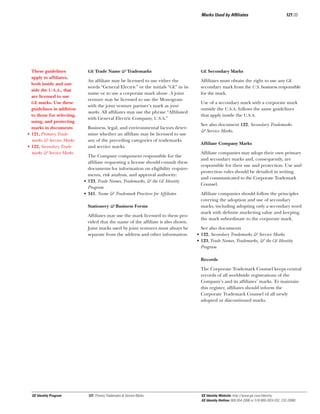 Marks Used by Afﬁliates

These guidelines
apply to afﬁliates,
both inside and outside the U.S.A., that
are licensed to use
GE marks. Use these
guidelines in addition
to those for selecting,
using, and protecting
marks in documents
• 121, Primary Trademarks & Service Marks
• 122, Secondary Trademarks & Service Marks

121.05

GE Trade Name & Trademarks

GE Secondary Marks

An afﬁliate may be licensed to use either the
words “General Electric” or the initials “GE” in its
name or to use a corporate mark alone. A joint
venture may be licensed to use the Monogram
with the joint venture partner’s mark as joint
marks. All afﬁliates may use the phrase “Afﬁliated
with General Electric Company, U.S.A.”

Afﬁliates must obtain the right to use any GE
secondary mark from the U.S. business responsible
for the mark.

Business, legal, and environmental factors determine whether an afﬁliate may be licensed to use
any of the preceding categories of trademarks
and service marks.
The Company component responsible for the
afﬁliate requesting a license should consult these
documents for information on eligibility requirements, risk analysis, and approval authority:
• 123, Trade Names, Trademarks, & the GE Identity
Program
• 341, Name & Trademark Practices for Afﬁliates
Stationery & Business Forms
Afﬁliates may use the mark licensed to them provided that the name of the afﬁliate is also shown.
Joint marks used by joint ventures must always be
separate from the address and other information.

Use of a secondary mark with a corporate mark
outside the U.S.A. follows the same guidelines
that apply inside the U.S.A.
See also document 122, Secondary Trademarks
& Service Marks.
Afﬁliate Company Marks
Afﬁliate companies may adopt their own primary
and secondary marks and, consequently, are
responsible for their use and protection. Use and
protection rules should be detailed in writing
and communicated to the Corporate Trademark
Counsel.
Afﬁliate companies should follow the principles
covering the adoption and use of secondary
marks, including adopting only a secondary word
mark with deﬁnite marketing value and keeping
the mark subordinate to the corporate mark.
See also documents
• 122, Secondary Trademarks & Service Marks
• 123, Trade Names, Trademarks, & the GE Identity
Program
Records
The Corporate Trademark Counsel keeps central
records of all worldwide registrations of the
Company’s and its afﬁliates’ marks. To maintain
this register, afﬁliates should inform the
Corporate Trademark Counsel of all newly
adopted or discontinued marks.

GE Identity Program

121, Primary Trademarks & Service Marks

GE Identity Website: http://www.ge.com/identity
GE Identity Hotline: 800 654-2696 or 518 869-2824 (DC: 232-2696)

 