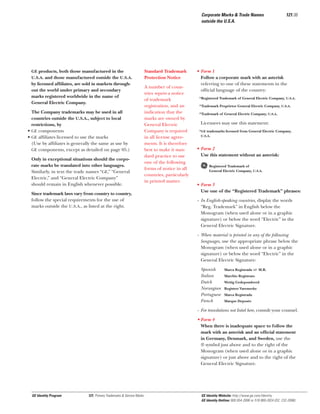Corporate Marks & Trade Names
outside the U.S.A.

GE products, both those manufactured in the
U.S.A. and those manufactured outside the U.S.A.

by licensed afﬁliates, are sold in markets throughout the world under primary and secondary
marks registered worldwide in the name of
General Electric Company.
The Company trademarks may be used in all
countries outside the U.S.A., subject to local
restrictions, by
• GE components
• GE afﬁliates licensed to use the marks
(Use by afﬁliates is generally the same as use by
GE components, except as detailed on page 05.)
Only in exceptional situations should the corporate marks be translated into other languages.
Similarly, in text the trade names “GE,” “General
Electric,” and “General Electric Company”
should remain in English whenever possible.
Since trademark laws vary from country to country,
follow the special requirements for the use of
marks outside the U.S.A., as listed at the right.

Standard Trademark
Protection Notice
A number of countries require a notice
of trademark
registration, and an
indication that the
marks are owned by
General Electric
Company is required
in all license agreements. It is therefore
best to make it standard practice to use
one of the following
forms of notice in all
countries, particularly
in printed matter.

121.06

• Form 1
Follow a corporate mark with an asterisk
referring to one of these statements in the
ofﬁcial language of the country:
*Registered Trademark of General Electric Company, U.S.A.
*Trademark Proprietor General Electric Company, U.S.A.
*Trademark of General Electric Company, U.S.A.

Licensees may use this statement:
*GE trademarks licensed from General Electric Company,
U.S.A.

• Form 2
Use this statement without an asterisk:

g

Registered Trademark of
General Electric Company, U.S.A.

• Form 3
Use one of the “Registered Trademark” phrases:
- In English-speaking countries, display the words
“Reg. Trademark” in English below the
Monogram (when used alone or in a graphic
signature) or below the word “Electric” in the
General Electric Signature.
- When material is printed in any of the following
languages, use the appropriate phrase below the
Monogram (when used alone or in a graphic
signature) or below the word “Electric” in the
General Electric Signature:
Spanish
Italian
Dutch
Norwegian
Portuguese
French

Marca Registrada or M.R.
Marchio Registrato
Wettig Gedepondeerd
Registret Varemerke
Marca Registrada
Marque Deposée

- For translations not listed here, consult your counsel.
• Form 4
When there is inadequate space to follow the
mark with an asterisk and an ofﬁcial statement
in Germany, Denmark, and Sweden, use the
® symbol just above and to the right of the
Monogram (when used alone or in a graphic
signature) or just above and to the right of the
General Electric Signature.

GE Identity Program

121, Primary Trademarks & Service Marks

GE Identity Website: http://www.ge.com/identity
GE Identity Hotline: 800 654-2696 or 518 869-2824 (DC: 232-2696)

 