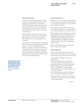 Corporate Marks & Trade Names
Used by Outsiders

Independent Resellers
GE’s franchised distributors, dealers, and other

resellers are an extremely important part of the
Company’s marketing effort. They advertise
and show GE products, explain GE services, take
orders, make deliveries, and receive payments.
Even though they play an essential role in sales
through secondary channels, they are not part
of the Company.
Resellers must be authorized to use the corporate trademarks to promote sales of GE products.
The selling power of GE marks contributes to
their business success and consequently to the
Company’s.
To realize these beneﬁts and to protect proprietary
rights, resellers must understand what constitutes
proper use. It is the responsibility of each
Company component to educate its resellers on
correct trademark use and monitor and control
resellers. Do not grant privileges of trademark
use casually. Privileges customarily are granted in
writing, usually as a provision of a dealer or sales
contract that has had legal review.

121.09

Reseller Trademark Use
• Resellers may use the corporate trademarks only
in direct association with names or illustrations of
the GE products handled, the services rendered,
or the products themselves.
• The Company’s primary and secondary trademarks and the names “GE” and “General Electric”
may not be incorporated into a reseller’s name.
• The trademarks may not be used in any way that
might mislead or confuse the public as to the
independent relationship of the reseller to GE.
To help clarify this relationship, the legend
“Authorized Dealer” or “Distributor” must be
displayed with the trademark and applicable
product names.
• All GE identiﬁcation must be less prominent
than the name of the reseller.
Reseller Stationery
Resellers may use GE identiﬁcation on their
stationery and business forms. The written agreement or sales contract should outline speciﬁc use.
On letterheads, envelopes, and invoices,
resellers may
• display the Monogram, alone or combined with
a secondary word mark in a graphic signature,
along with the names of the products handled
• display the Monogram with the full “Authorized
Dealer” (or “Distributor” or “Service”) legend,
which includes the names of the products sold
or services rendered
• use the dealer sign format to include the Monogram,
the name of the product handled, and the legend

Additional guidelines for the
use of the corporate marks
and trade names by resellers
and examples of correct use
appear in document 360,
Sales & Service Businesses
Trademark & Graphic System
Practices.

Regardless of the form used, the GE trademark
must always be less prominent than the reseller
or agent identiﬁcation.
continued

GE Identity Program

121, Primary Trademarks & Service Marks

GE Identity Website: http://www.ge.com/identity
GE Identity Hotline: 800 654-2696 or 518 869-2824 (DC: 232-2696)

 