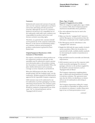 Corporate Marks & Trade Names
Used by Outsiders, continued

Customers
Industrial and commercial customers frequently
ask to use the corporate trademarks on products
and in their advertising and sales promotion
materials. Although the success of a customer’s
business is of interest to GE, unqualiﬁed use of
the trademarks could easily cause confusion over
responsibility for products and services and
threaten exclusive ownership rights.
Therefore, as a general rule, customers should
not be granted use of the corporate trademarks.
However, in the interest of maintaining satisfactory customer relations and promoting GE
products, authorization is granted for these
limited uses:
Original Equipment Manufacturer (OEM)
Customers & Their Dealers
On request, a manufacturer whose products use
GE components, products, materials, or subassemblies may be authorized to attach a permanent information plate to the products naming
the GE products or materials included. When the
plate clariﬁes information such as warranty
coverage or service channels, it can beneﬁt GE.
When the OEM prepares the plate, the plate
should include only the Company name, not the
trademarks. All plates prepared by OEMs must be
approved by the responsible Company component.
OEM customers may not be authorized to use
GE trademarks on product packaging or in their

advertising and promotion. On customers’ packages, references to the products supplied by GE
should be conﬁned to nonprominent use of the
name “GE” in a factual statement, such as
“Equipped with GE motor.”

121.10

Plates, Tags, & Labels
Prepared & Supplied by GE to OEMs
When GE components supply plates, tags, or labels
to a customer OEM, these Company-prepared
attachments should follow these guidelines:
• The only trademark that may be used is the
Monogram alone.
• Make sure that the “equipped with” statement
and the Monogram are less prominent than the
OEM name or trademark on the complete product.
• The Monogram must be subordinate to the
“equipped with” statement.
• Supply the OEM with the same number of attachments as products. When the GE product is a
material sold in bulk, establish suitable standards
for determining the number of attachments to
be supplied.
• Tags and labels must be removable and obviously
impermanent.
• OEM customers may not use the corporate trademarks on product packaging. On customers’
packages, reference to the products supplied by
GE should be a factual statement, such as
“Equipped with GE Motor.”
The Company organization supplying plates,
tags, or labels must detail limitations in writing
to avoid any confusion. The agreement must
state that the OEM or its distributors or dealers
will not use GE trademarks in advertising or
promotion.
The Company organization selling the component product is responsible for taking action if
its customers or customers’ resellers abuse privileges of use or if misrepresentation occurs.
continued

GE Identity Program

121, Primary Trademarks & Service Marks

GE Identity Website: http://www.ge.com/identity
GE Identity Hotline: 800 654-2696 or 518 869-2824 (DC: 232-2696)

 