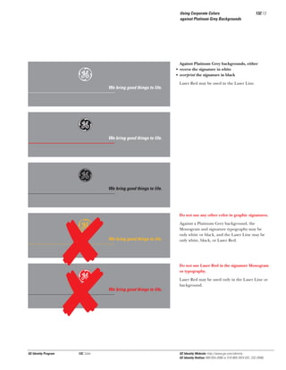 Using Corporate Colors
against Platinum Grey Backgrounds

e
Gg
g
e
Gg

GE Identity Program

132, Color

132.13

Against Platinum Grey backgrounds, either
• reverse the signature in white
• overprint the signature in black

We bring good things to life.

Laser Red may be used in the Laser Line.

We bring good things to life.

We bring good things to life.

Do not use any other color in graphic signatures.

We bring good things to life.

Against a Platinum Grey background, the
Monogram and signature typography may be
only white or black, and the Laser Line may be
only white, black, or Laser Red.

Do not use Laser Red in the signature Monogram
or typography.

We bring good things to life.

Laser Red may be used only in the Laser Line or
background.

GE Identity Website: http://www.ge.com/identity
GE Identity Hotline: 800 654-2696 or 518 869-2824 (DC: 232-2696)

 