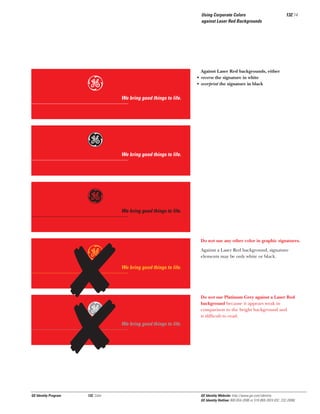 Using Corporate Colors
against Laser Red Backgrounds

e
Gg
g
e
Gg

GE Identity Program

132, Color

132.14

Against Laser Red backgrounds, either
• reverse the signature in white
• overprint the signature in black

We bring good things to life.

We bring good things to life.

We bring good things to life.

Do not use any other color in graphic signatures.
Against a Laser Red background, signature
elements may be only white or black.

We bring good things to life.

Do not use Platinum Grey against a Laser Red
background because it appears weak in
comparison to the bright background and
is difﬁcult to read.

We bring good things to life.

GE Identity Website: http://www.ge.com/identity
GE Identity Hotline: 800 654-2696 or 518 869-2824 (DC: 232-2696)

 