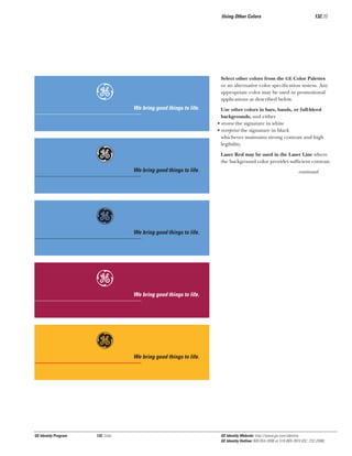 Using Other Colors

e
Gg
g
e
g

GE Identity Program

132, Color

132.20

Select other colors from the GE Color Palettes
or an alternative color speciﬁcation system. Any
appropriate color may be used in promotional
applications as described below.

We bring good things to life.

Use other colors in bars, bands, or full-bleed
backgrounds, and either
• reverse the signature in white
• overprint the signature in black
whichever maintains strong contrast and high
legibility.
Laser Red may be used in the Laser Line where
the background color provides sufﬁcient contrast.

We bring good things to life.

continued

We bring good things to life.

We bring good things to life.

We bring good things to life.

GE Identity Website: http://www.ge.com/identity
GE Identity Hotline: 800 654-2696 or 518 869-2824 (DC: 232-2696)

 
