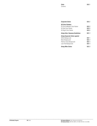 Color
Contents

Corporate Colors

132.03
132.04
132.05

Using Color: Summary Guidelines

132.10

Using Corporate Colors against
White Backgrounds
Black Backgrounds
Platinum Grey Backgrounds
Laser Red Backgrounds

132.11
132.12
132.13
132.14

Using Other Colors

132, Color

132.02

GE Color Palettes:
GE Grey & Metallic Color Palette
GE Dark Color Palette
GE Bright Color Palette

GE Identity Program

132.01

132.20

GE Identity Website: http://www.ge.com/identity
GE Identity Hotline: 800 654-2696 or 518 869-2824 (DC: 232-2696)

 