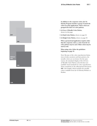 GE Grey & Metallic Color Palette

132.03

In addition to the corporate colors, the GE
Identity Program includes a group of match ink
colors for print applications. These colors are
grouped into three GE color palettes:
• GE Grey & Metallic Color Palette,
shown on this page
G 01

• GE Dark Color Palette, shown on page 04
• GE Bright Color Palette, shown on page 05
When a promotional application requires other
than the corporate colors, a color from the GE
color palettes may be used. Other colors may be
used as well.

G 02

When using color, follow the guidelines
beginning on page 10.
Note: Because of the color reproduction limitations of video monitors and laser printers, the
metallic colors are not shown. For the same
reason, the simulated display of the GE Grey
& Metallic Color Palette at the left does not
establish visual standards for color reproduction.
Those standards are the offset-printed document
560, Color Samples, which includes the metallic
colors, available from the GE Identity Website or
Hotline.

Platinum
Grey

G 03

G 04

GE Identity Program

132, Color

GE Identity Website: http://www.ge.com/identity
GE Identity Hotline: 800 654-2696 or 518 869-2824 (DC: 232-2696)

 