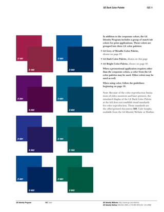 GE Dark Color Palette

132.04

In addition to the corporate colors, the GE
Identity Program includes a group of match ink
colors for print applications. These colors are
grouped into three GE color palettes:
• GE Grey & Metallic Color Palette,
shown on page 03
D 1001

D 5001

• GE Dark Color Palette, shown on this page
• GE Bright Color Palette, shown on page 05

D 1002

D 5002

When a promotional application requires other
than the corporate colors, a color from the GE
color palettes may be used. Other colors may be
used as well.
When using color, follow the guidelines
beginning on page 10.

D 2001

D 6001

D 2002

D 6002

D 3001

Note: Because of the color reproduction limitations of video monitors and laser printers, the
simulated display of the GE Dark Color Palette
at the left does not establish visual standards
for color reproduction. Those standards are
the offset-printed document 560, Color Samples,
available from the GE Identity Website or Hotline.

D 7001

D 3002

D 7002

D 4001

D 9001

D 4002

GE Identity Program

D 8002

132, Color

GE Identity Website: http://www.ge.com/identity
GE Identity Hotline: 800 654-2696 or 518 869-2824 (DC: 232-2696)

 