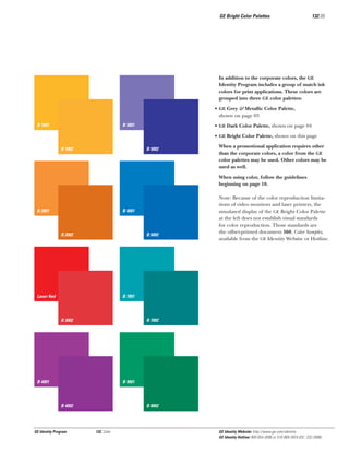GE Bright Color Palettes

132.05

In addition to the corporate colors, the GE
Identity Program includes a group of match ink
colors for print applications. These colors are
grouped into three GE color palettes:
• GE Grey & Metallic Color Palette,
shown on page 03
B 1001

B 5001

• GE Dark Color Palette, shown on page 04
• GE Bright Color Palette, shown on this page

B 1002

B 5002

When a promotional application requires other
than the corporate colors, a color from the GE
color palettes may be used. Other colors may be
used as well.
When using color, follow the guidelines
beginning on page 10.

B 2001

B 6001

B 2002

B 6002

Laser Red

Note: Because of the color reproduction limitations of video monitors and laser printers, the
simulated display of the GE Bright Color Palette
at the left does not establish visual standards
for color reproduction. Those standards are
the offset-printed document 560, Color Samples,
available from the GE Identity Website or Hotline.

B 7001

B 3002

B 7002

B 4001

B 9001

B 4002

GE Identity Program

B 8002

132, Color

GE Identity Website: http://www.ge.com/identity
GE Identity Hotline: 800 654-2696 or 518 869-2824 (DC: 232-2696)

 