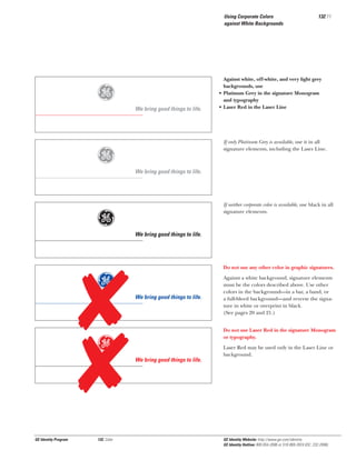 Using Corporate Colors
against White Backgrounds

g
g
g
g
g

GE Identity Program

132, Color

We bring good things to life.

132.11

Against white, off-white, and very light grey
backgrounds, use
• Platinum Grey in the signature Monogram
and typography
• Laser Red in the Laser Line

If only Platinum Grey is available, use it in all
signature elements, including the Laser Line.

We bring good things to life.

If neither corporate color is available, use black in all
signature elements.

We bring good things to life.

Do not use any other color in graphic signatures.

We bring good things to life.

Against a white background, signature elements
must be the colors described above. Use other
colors in the background—in a bar, a band, or
a full-bleed background—and reverse the signature in white or overprint in black.
(See pages 20 and 21.)
Do not use Laser Red in the signature Monogram
or typography.

We bring good things to life.

Laser Red may be used only in the Laser Line or
background.

GE Identity Website: http://www.ge.com/identity
GE Identity Hotline: 800 654-2696 or 518 869-2824 (DC: 232-2696)

 