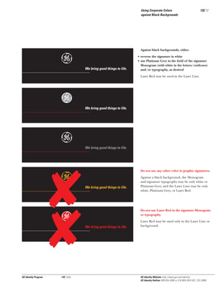 Using Corporate Colors
against Black Backgrounds

e

132.12

Against black backgrounds, either

We bring good things to life.

• reverse the signature in white
• use Platinum Grey in the ﬁeld of the signature
Monogram (with white in the letters/curlicues)
and/or typography, as desired
Laser Red may be used in the Laser Line.

Gg
e
e
Gg

GE Identity Program

132, Color

We bring good things to life.

We bring good things to life.

Do not use any other color in graphic signatures.

We bring good things to life.

Against a black background, the Monogram
and signature typography may be only white or
Platinum Grey, and the Laser Line may be only
white, Platinum Grey, or Laser Red.

Do not use Laser Red in the signature Monogram
or typography.

We bring good things to life.

Laser Red may be used only in the Laser Line or
background.

GE Identity Website: http://www.ge.com/identity
GE Identity Hotline: 800 654-2696 or 518 869-2824 (DC: 232-2696)

 