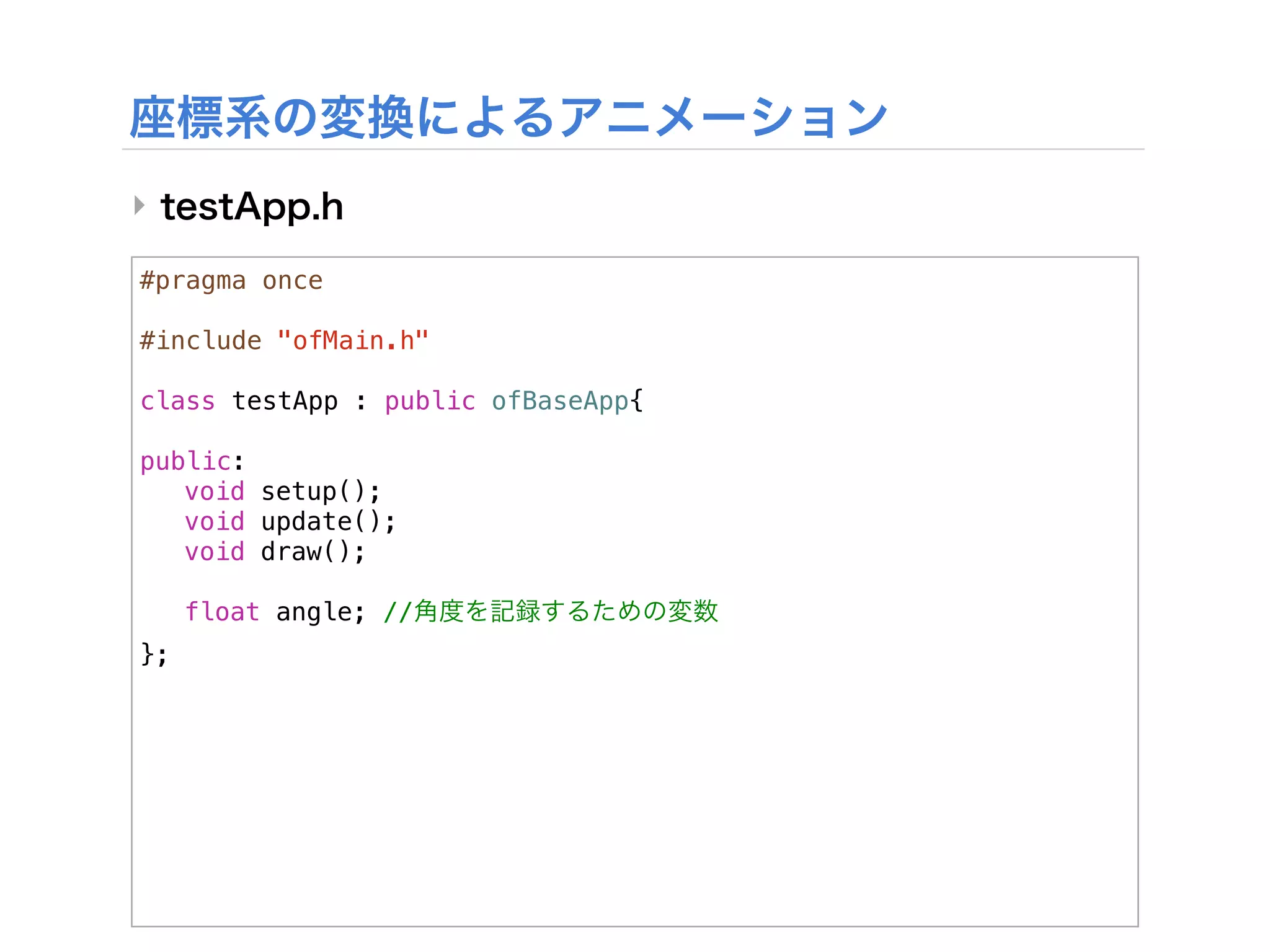 ‣

#pragma once

#include "ofMain.h"

class testApp : public ofBaseApp{
!
public:
! void setup();
! void update();
! void draw();
!
! float angle; //
};
 