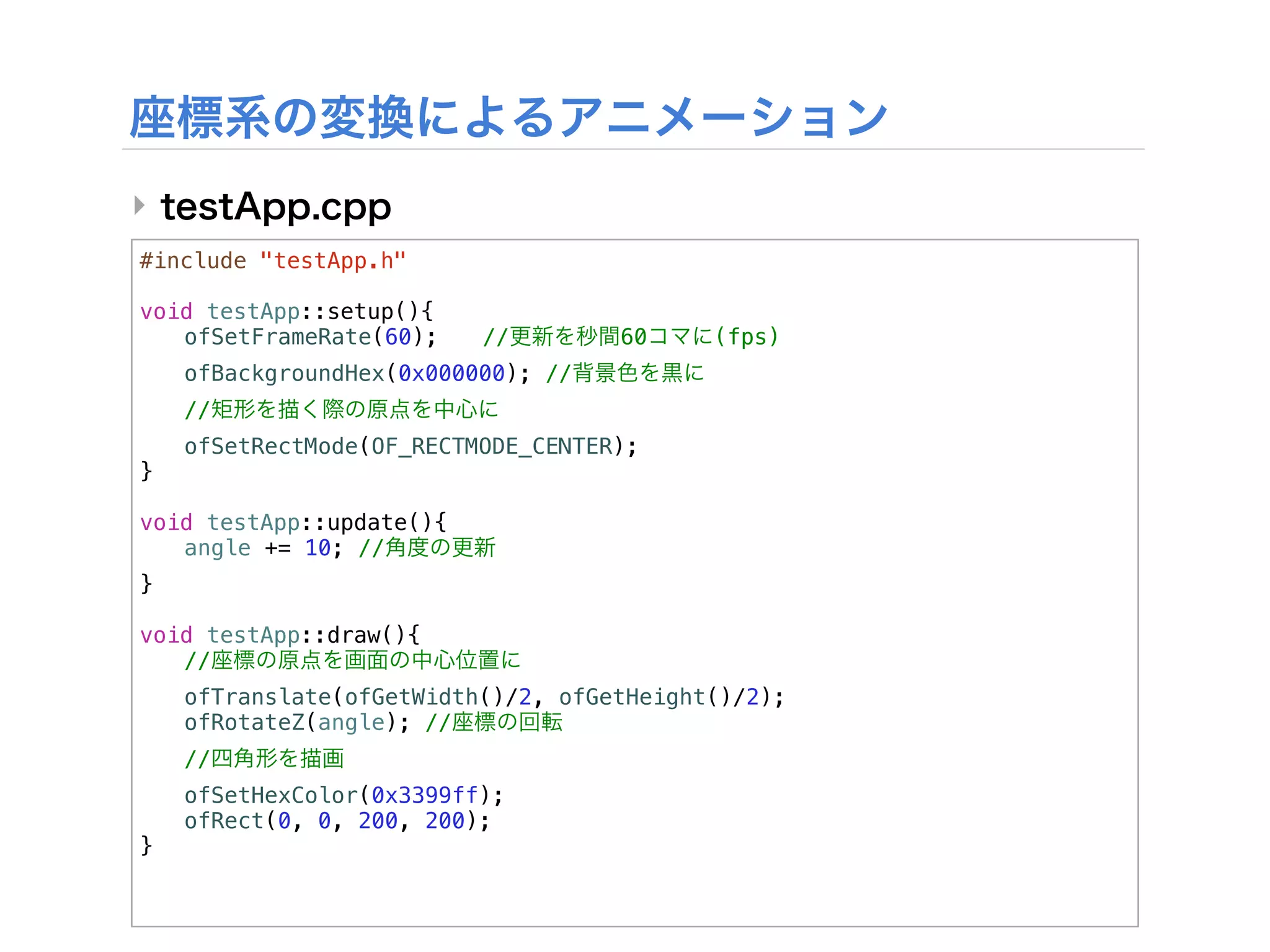 ‣
#include "testApp.h"

void testApp::setup(){
! ofSetFrameRate(60);!    //        60     (fps)
!   ofBackgroundHex(0x000000); //
!   //
!   ofSetRectMode(OF_RECTMODE_CENTER);
}

void testApp::update(){
! angle += 10; //
}

void testApp::draw(){
! //
!   ofTranslate(ofGetWidth()/2, ofGetHeight()/2);
!   ofRotateZ(angle); //
!   //
!   ofSetHexColor(0x3399ff);
!   ofRect(0, 0, 200, 200);
}
 