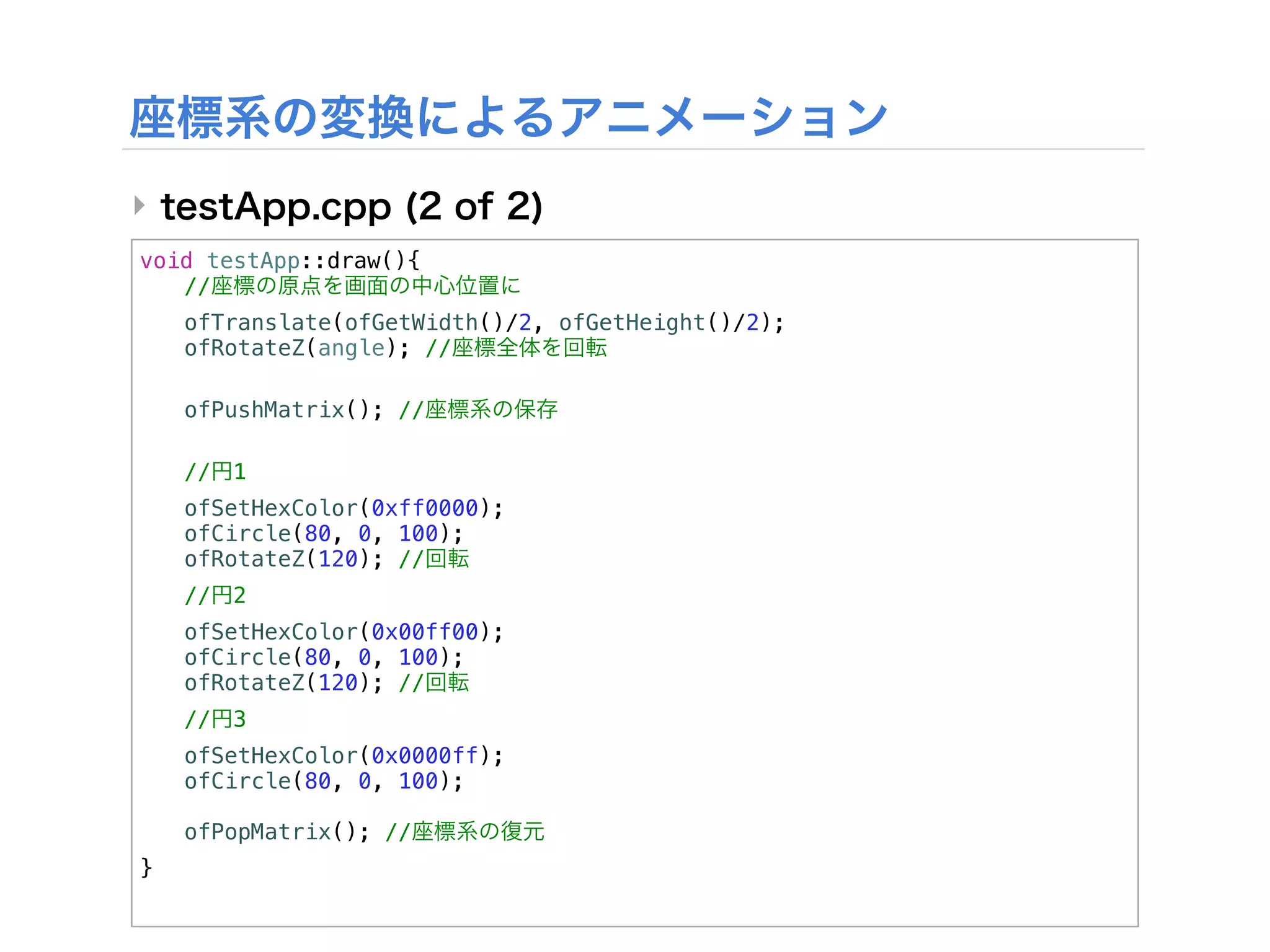 ‣
void testApp::draw(){
! //
!   ofTranslate(ofGetWidth()/2, ofGetHeight()/2);
!   ofRotateZ(angle); //

!   ofPushMatrix(); //
!
!   //   1
!   ofSetHexColor(0xff0000);
!   ofCircle(80, 0, 100);
!   ofRotateZ(120); //
!   //   2
!   ofSetHexColor(0x00ff00);
!   ofCircle(80, 0, 100);
!   ofRotateZ(120); //
!   //   3
!   ofSetHexColor(0x0000ff);
!   ofCircle(80, 0, 100);
!
!   ofPopMatrix(); //
}
 