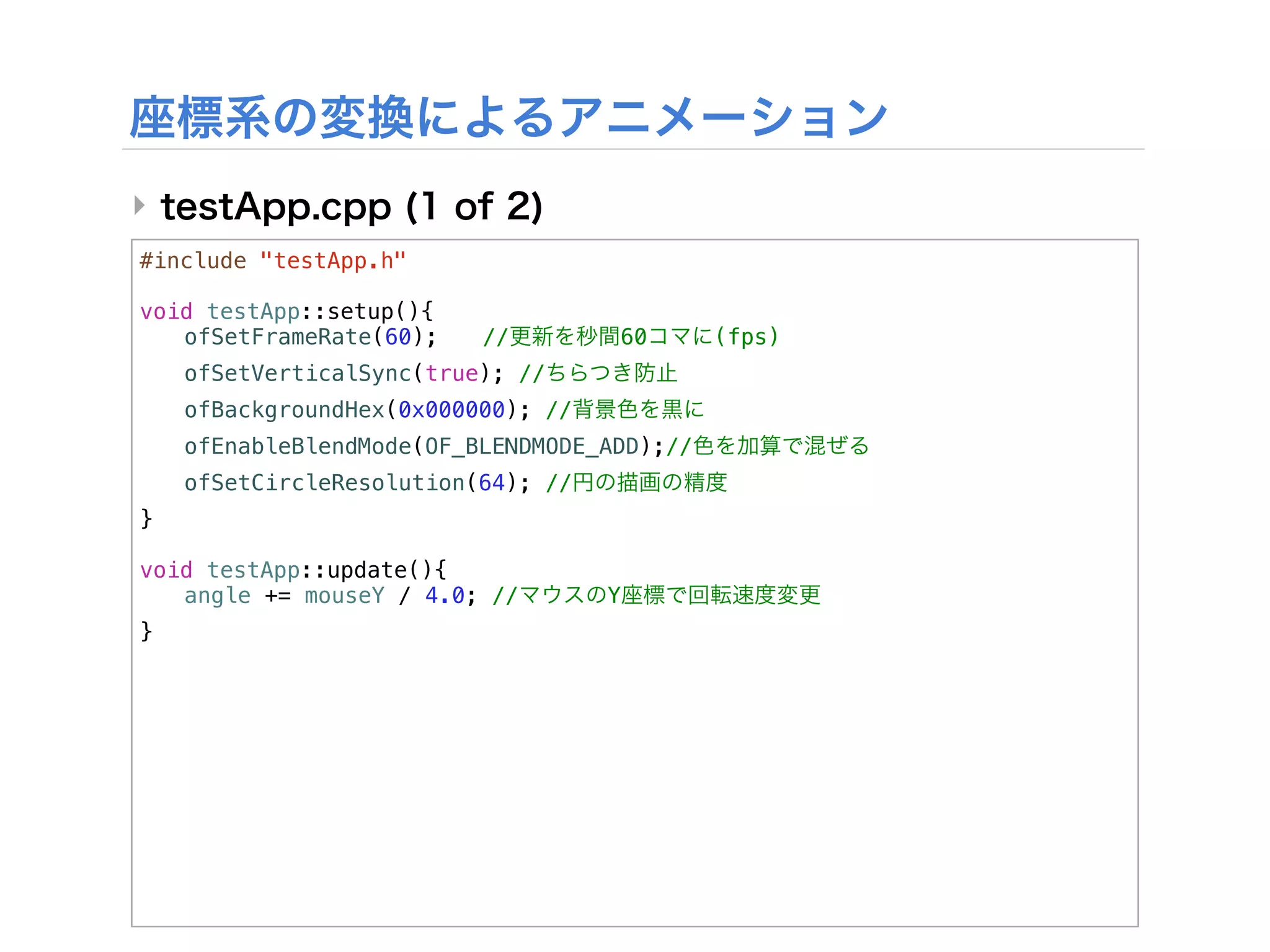 ‣
#include "testApp.h"

void testApp::setup(){
! ofSetFrameRate(60);!    //        60       (fps)
!   ofSetVerticalSync(true); //
!   ofBackgroundHex(0x000000); //
!   ofEnableBlendMode(OF_BLENDMODE_ADD);//
!   ofSetCircleResolution(64); //
}

void testApp::update(){
! angle += mouseY / 4.0; //         Y
}
 