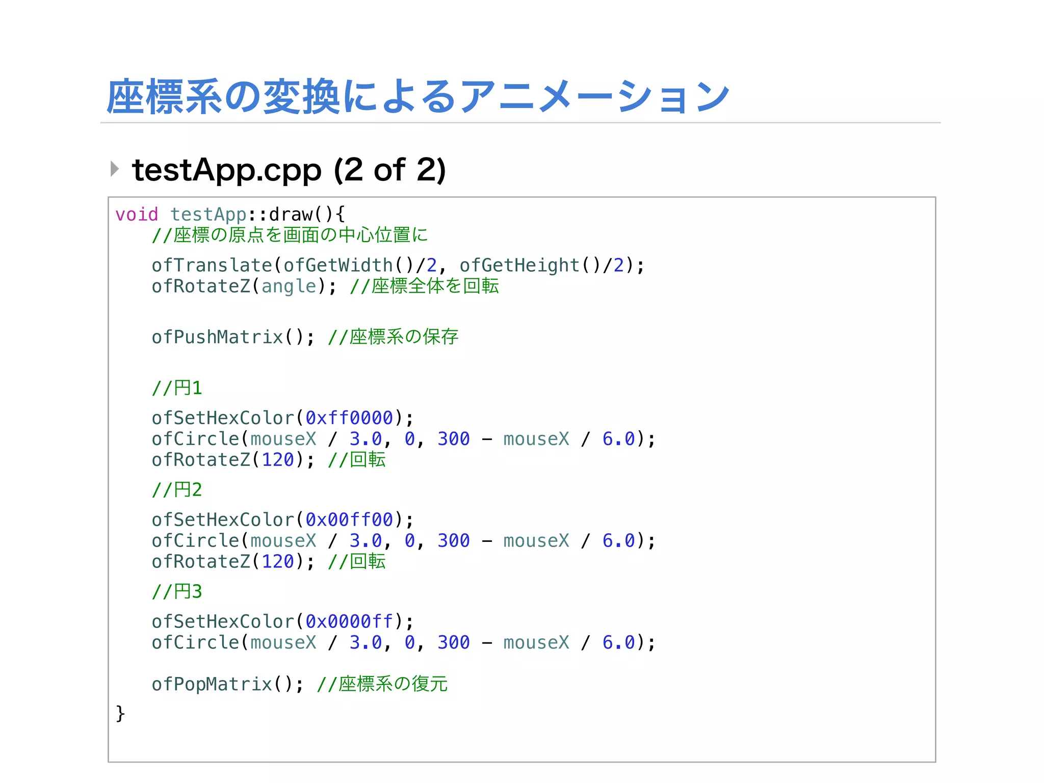 ‣
void testApp::draw(){
! //
!   ofTranslate(ofGetWidth()/2, ofGetHeight()/2);
!   ofRotateZ(angle); //

!   ofPushMatrix(); //
!
!   //   1
!   ofSetHexColor(0xff0000);
!   ofCircle(mouseX / 3.0, 0, 300 - mouseX / 6.0);
!   ofRotateZ(120); //
!   //   2
!   ofSetHexColor(0x00ff00);
!   ofCircle(mouseX / 3.0, 0, 300 - mouseX / 6.0);
!   ofRotateZ(120); //
!   //   3
!   ofSetHexColor(0x0000ff);
!   ofCircle(mouseX / 3.0, 0, 300 - mouseX / 6.0);
!
!   ofPopMatrix(); //
}
 