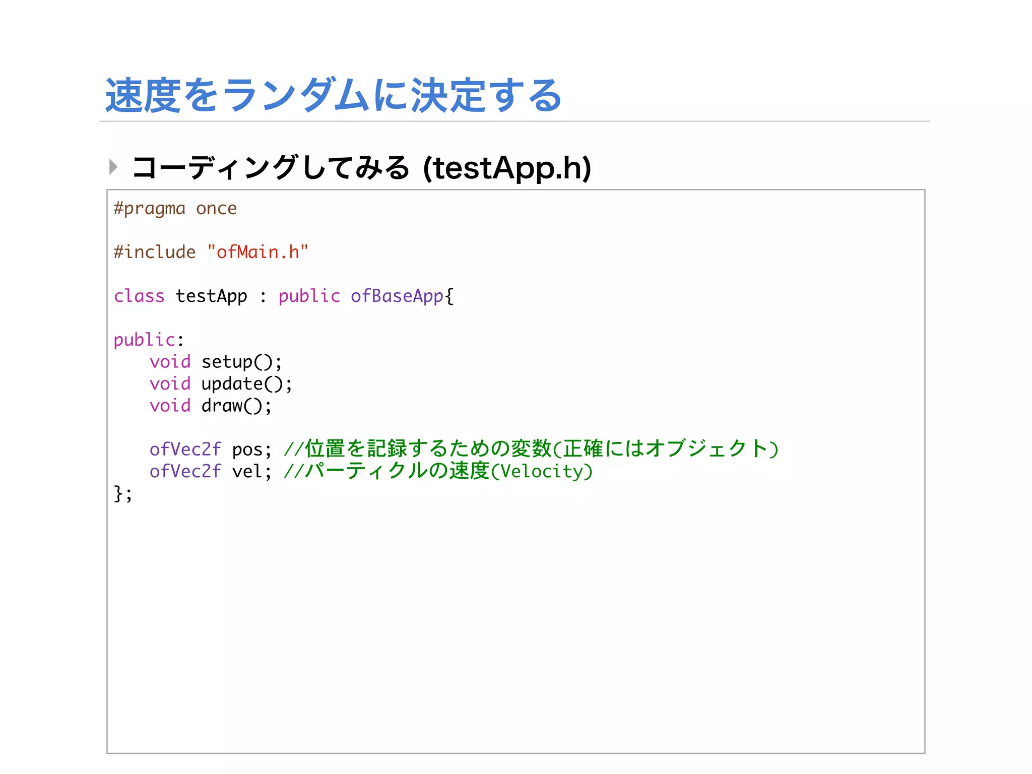 ‣
#pragma	 once

#include	 "ofMain.h"

class	 testApp	 :	 public	 ofBaseApp{
	 
public:
	  void	 setup();
	  void	 update();
	  void	 draw();
	 


 ofVec2f	 pos;	 //位置を記録するための変数(正確にはオブジェクト)


 ofVec2f	 vel;	 //パーティクルの速度(Velocity)
};
 