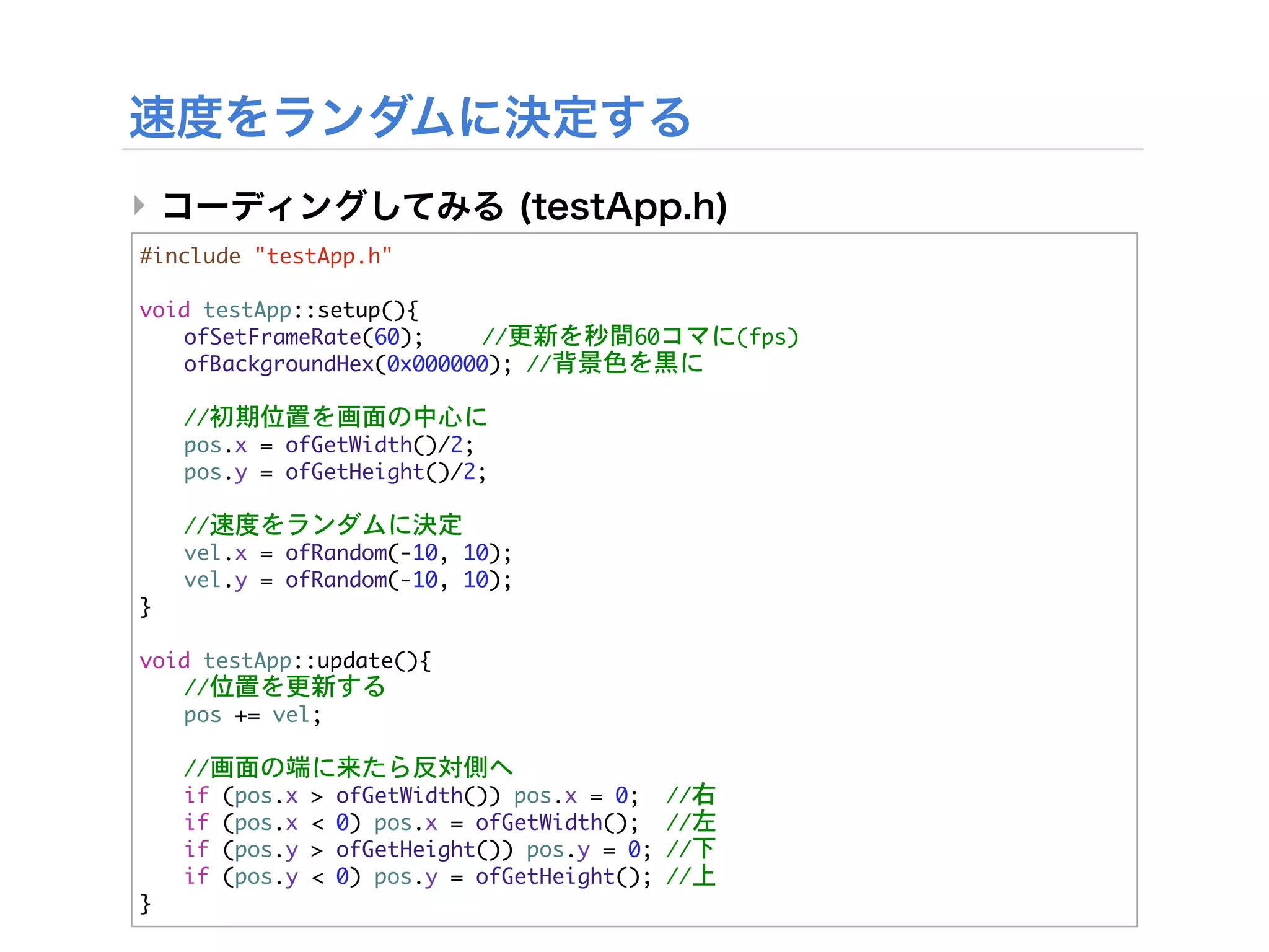 ‣
#include	 "testApp.h"

void	 testApp::setup(){


 ofSetFrameRate(60);

   //更新を秒間60コマに(fps)


 ofBackgroundHex(0x000000);	 //背景色を黒に



   //初期位置を画面の中心に
	    pos.x	 =	 ofGetWidth()/2;
	    pos.y	 =	 ofGetHeight()/2;



   //速度をランダムに決定
	    vel.x	 =	 ofRandom(-10,	 10);
	    vel.y	 =	 ofRandom(-10,	 10);
}

void	 testApp::update(){


 //位置を更新する
	  pos	 +=	 vel;



   //画面の端に来たら反対側へ


   if	 (pos.x	 >	 ofGetWidth())	 pos.x	 =	 0;	 	 //右


   if	 (pos.x	 <	 0)	 pos.x	 =	 ofGetWidth();	 	 //左


   if	 (pos.y	 >	 ofGetHeight())	 pos.y	 =	 0;	 //下


   if	 (pos.y	 <	 0)	 pos.y	 =	 ofGetHeight();	 //上
}
 