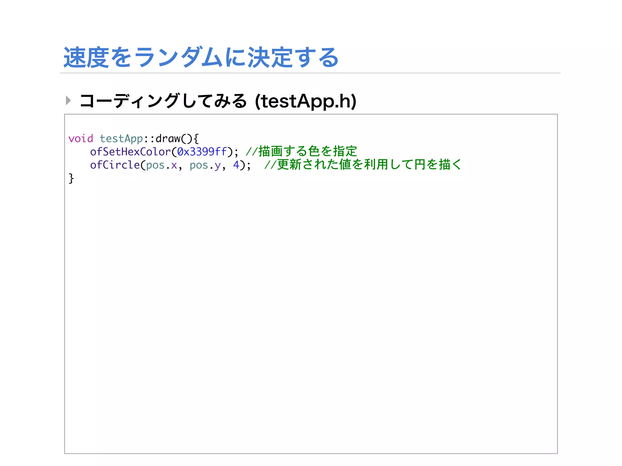 ‣

void	 testApp::draw(){


 ofSetHexColor(0x3399ff);	 //描画する色を指定


 ofCircle(pos.x,	 pos.y,	 4);

 //更新された値を利用して円を描く
}
 