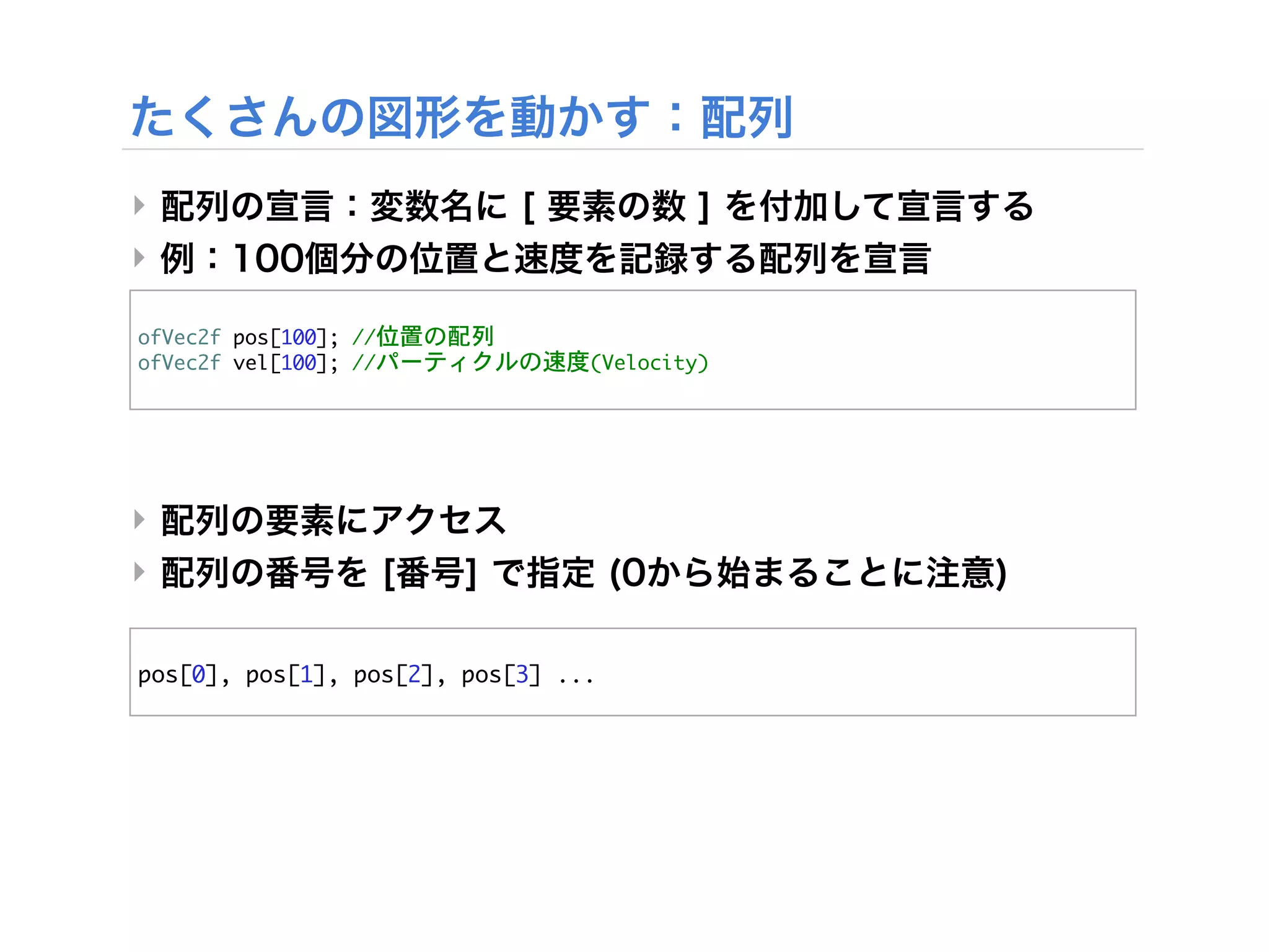 ‣
‣

ofVec2f	 pos[100];	 //位置の配列
ofVec2f	 vel[100];	 //パーティクルの速度(Velocity)




‣
‣

pos[0],	 pos[1],	 pos[2],	 pos[3]	 ...
 