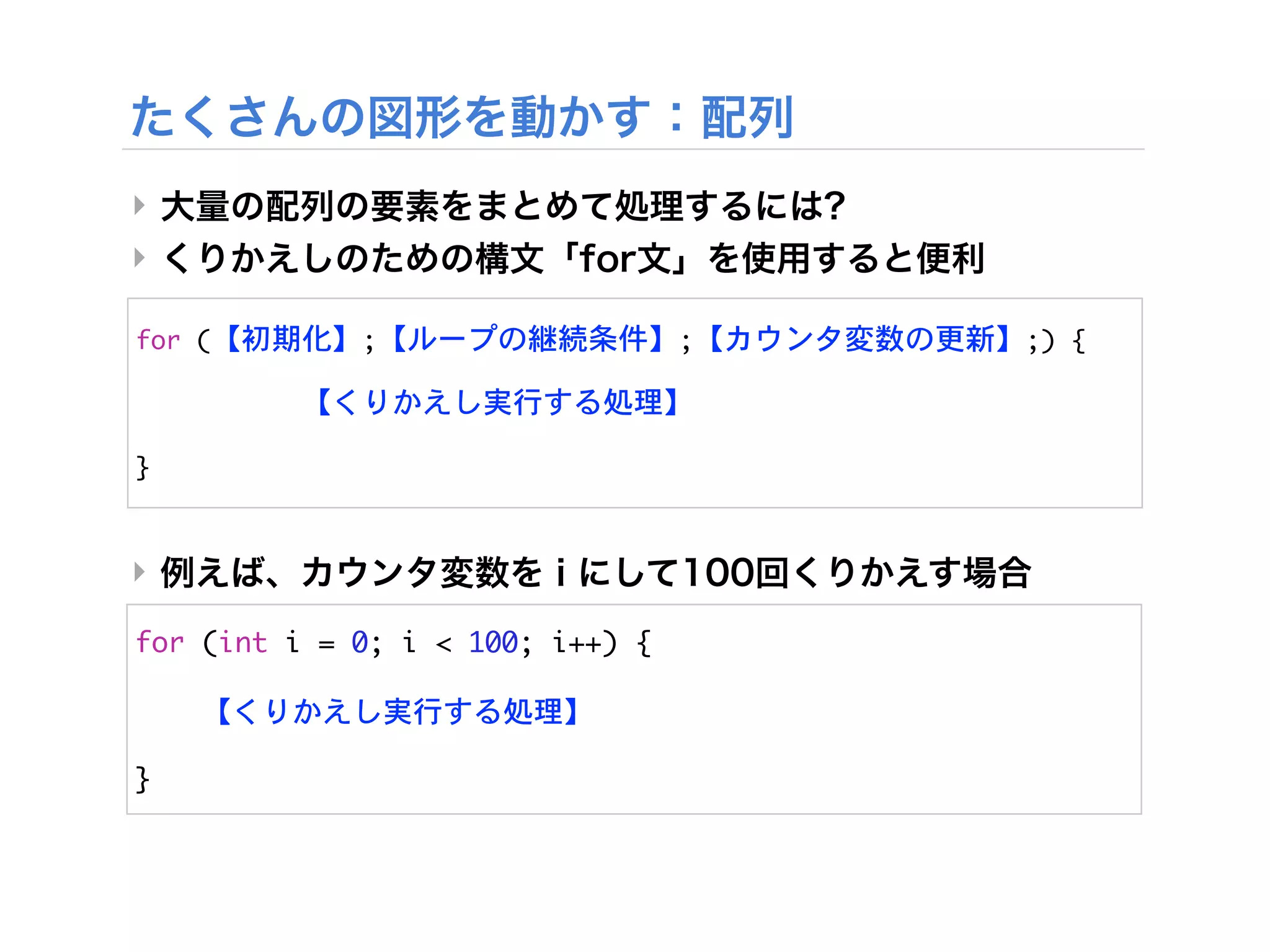 ‣
‣

for	 (【初期化】;【ループの継続条件】;【カウンタ変数の更新】;)	 {

	 	 	 	 	 	 	 	 	 	 	 【くりかえし実行する処理】

}	 


‣

for	 (int	 i	 =	 0;	 i	 <	 100;	 i++)	 {

	 	 	 	 【くりかえし実行する処理】

}
 