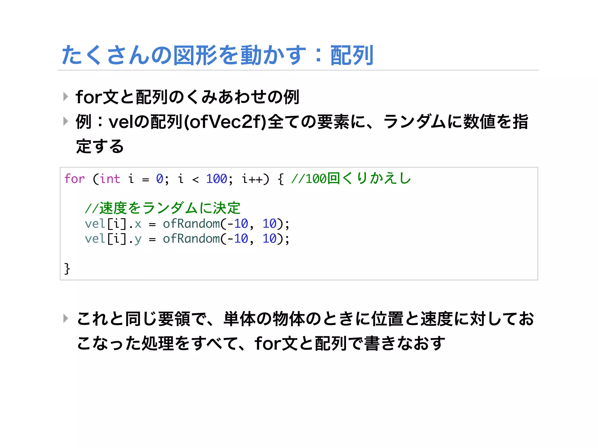 ‣
‣


for	 (int	 i	 =	 0;	 i	 <	 100;	 i++)	 {	 //100回くりかえし



 //速度をランダムに決定
	  vel[i].x	 =	 ofRandom(-10,	 10);
	  vel[i].y	 =	 ofRandom(-10,	 10);	  	 

}


‣
 