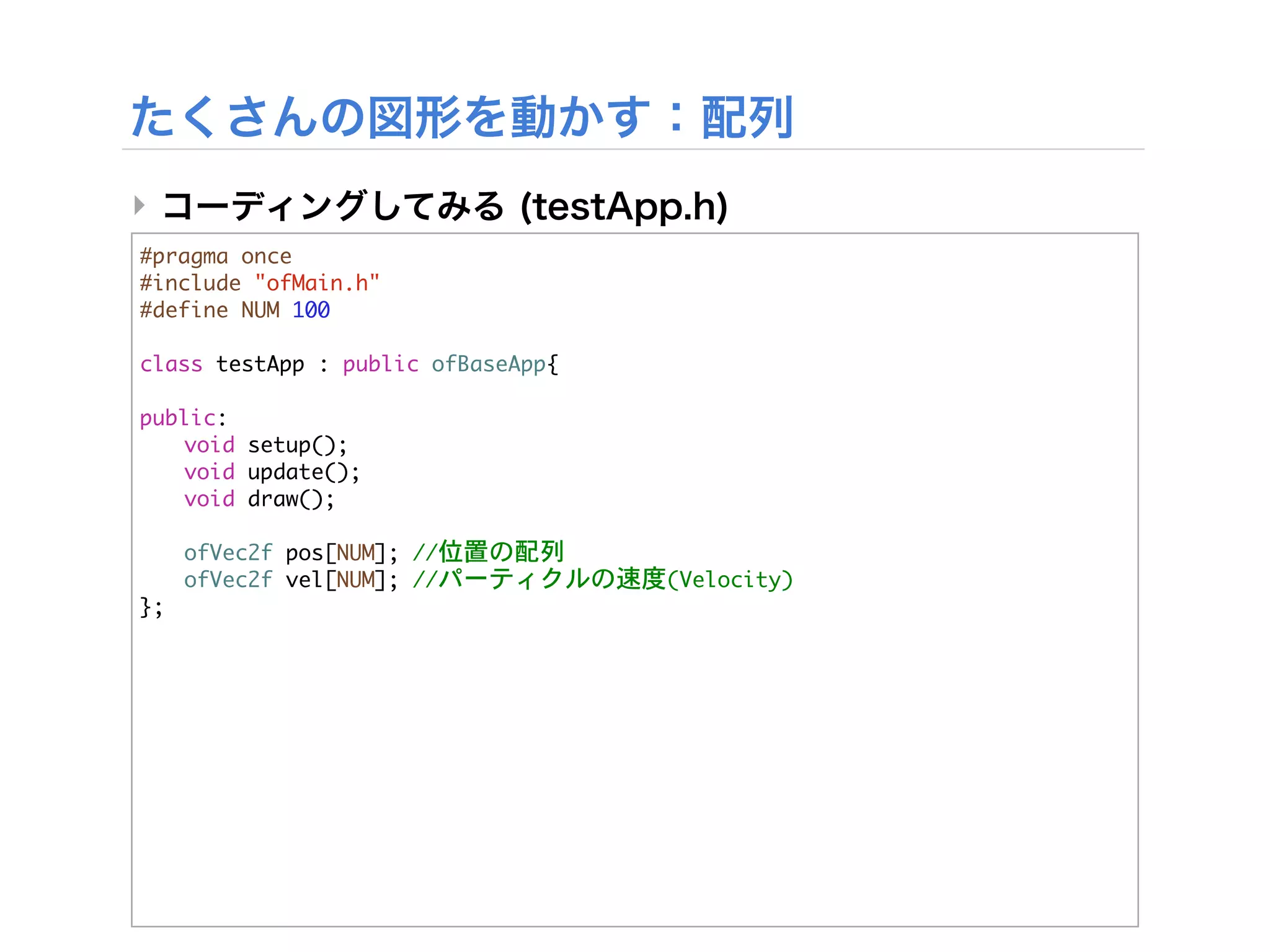 ‣
#pragma	 once
#include	 "ofMain.h"
#define	 NUM	 100

class	 testApp	 :	 public	 ofBaseApp{
	 
public:
	  void	 setup();
	  void	 update();
	  void	 draw();
	 


 ofVec2f	 pos[NUM];	 //位置の配列


 ofVec2f	 vel[NUM];	 //パーティクルの速度(Velocity)
};
 