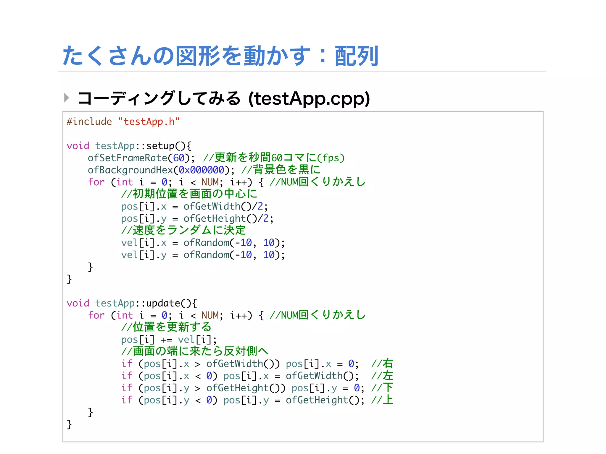 ‣
#include	 "testApp.h"

void	 testApp::setup(){


 ofSetFrameRate(60);

 //更新を秒間60コマに(fps)


 ofBackgroundHex(0x000000);	 //背景色を黒に


 for	 (int	 i	 =	 0;	 i	 <	 NUM;	 i++)	 {	 //NUM回くりかえし


 

      //初期位置を画面の中心に
	  	       pos[i].x	 =	 ofGetWidth()/2;
	  	       pos[i].y	 =	 ofGetHeight()/2;


 

      //速度をランダムに決定
	  	       vel[i].x	 =	 ofRandom(-10,	 10);
	  	       vel[i].y	 =	 ofRandom(-10,	 10);	       	 
	  }
}

void	 testApp::update(){


 for	 (int	 i	 =	 0;	 i	 <	 NUM;	 i++)	 {	 //NUM回くりかえし


 

      //位置を更新する
	  	       pos[i]	 +=	 vel[i];


 

      //画面の端に来たら反対側へ


 

      if	 (pos[i].x	 >	 ofGetWidth())	 pos[i].x	 =	 0;	 	 //右


 

      if	 (pos[i].x	 <	 0)	 pos[i].x	 =	 ofGetWidth();	 	 //左


 

      if	 (pos[i].y	 >	 ofGetHeight())	 pos[i].y	 =	 0;	 //下


 

      if	 (pos[i].y	 <	 0)	 pos[i].y	 =	 ofGetHeight();	 //上
	  }
}
 