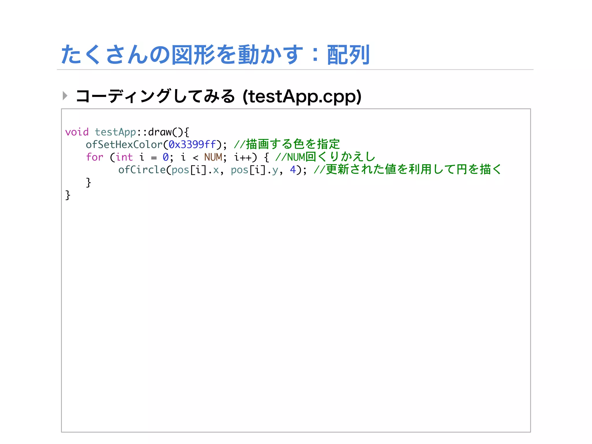 ‣

void	 testApp::draw(){


 ofSetHexColor(0x3399ff);	 //描画する色を指定


 for	 (int	 i	 =	 0;	 i	 <	 NUM;	 i++)	 {	 //NUM回くりかえし


 

     ofCircle(pos[i].x,	 pos[i].y,	 4);	 //更新された値を利用して円を描く
	  }
}
 