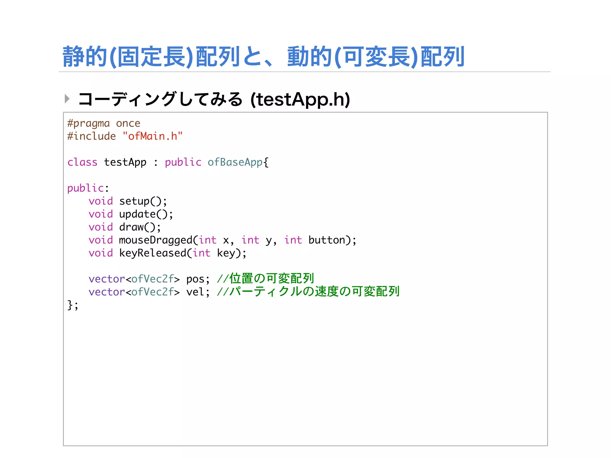 ‣
#pragma	 once
#include	 "ofMain.h"

class	 testApp	 :	 public	 ofBaseApp{
	 
public:
	  void	 setup();
	  void	 update();
	  void	 draw();
	  void	 mouseDragged(int	 x,	 int	 y,	 int	 button);
	  void	 keyReleased(int	 key);
	 


 vector<ofVec2f>	 pos;	 //位置の可変配列


 vector<ofVec2f>	 vel;	 //パーティクルの速度の可変配列
};
 