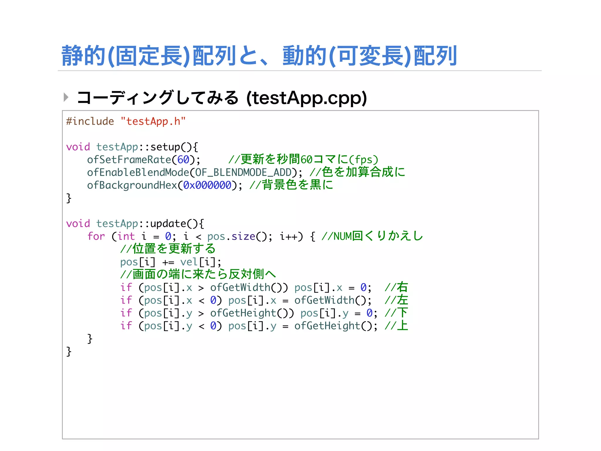 ‣
#include	 "testApp.h"

void	 testApp::setup(){


 ofSetFrameRate(60);

   //更新を秒間60コマに(fps)


 ofEnableBlendMode(OF_BLENDMODE_ADD);	 //色を加算合成に


 ofBackgroundHex(0x000000);	 //背景色を黒に
}

void	 testApp::update(){


 for	 (int	 i	 =	 0;	 i	 <	 pos.size();	 i++)	 {	 //NUM回くりかえし


 

     //位置を更新する
	  	      pos[i]	 +=	 vel[i];


 

     //画面の端に来たら反対側へ


 

     if	 (pos[i].x	 >	 ofGetWidth())	 pos[i].x	 =	 0;	 	 //右


 

     if	 (pos[i].x	 <	 0)	 pos[i].x	 =	 ofGetWidth();	 	 //左


 

     if	 (pos[i].y	 >	 ofGetHeight())	 pos[i].y	 =	 0;	 //下


 

     if	 (pos[i].y	 <	 0)	 pos[i].y	 =	 ofGetHeight();	 //上
	  }
}
 
