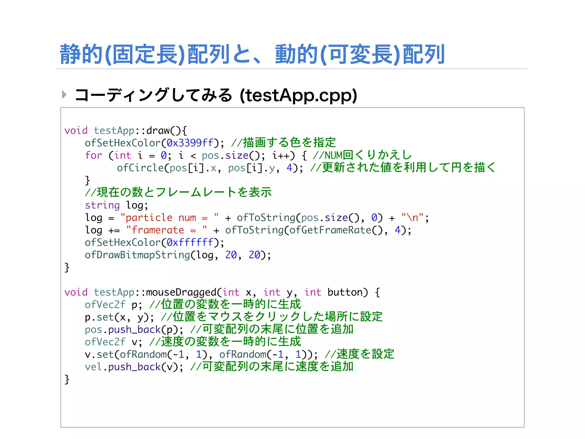 ‣

void	 testApp::draw(){


 ofSetHexColor(0x3399ff);	 //描画する色を指定


 for	 (int	 i	 =	 0;	 i	 <	 pos.size();	 i++)	 {	 //NUM回くりかえし


 

     ofCircle(pos[i].x,	 pos[i].y,	 4);	 //更新された値を利用して円を描く
	  }


 //現在の数とフレームレートを表示
	  string	 log;
	  log	 =	 "particle	 num	 =	 "	 +	 ofToString(pos.size(),	 0)	 +	 "n";
	  log	 +=	 "framerate	 =	 "	 +	 ofToString(ofGetFrameRate(),	 4);
	  ofSetHexColor(0xffffff);
	  ofDrawBitmapString(log,	 20,	 20);
}

void	 testApp::mouseDragged(int	 x,	 int	 y,	 int	 button)	 {


 ofVec2f	 p;	 //位置の変数を一時的に生成


 p.set(x,	 y);	 //位置をマウスをクリックした場所に設定


 pos.push_back(p);	 //可変配列の末尾に位置を追加


 ofVec2f	 v;	 //速度の変数を一時的に生成


 v.set(ofRandom(-1,	 1),	 ofRandom(-1,	 1));	 //速度を設定


 vel.push_back(v);	 //可変配列の末尾に速度を追加
}
 
