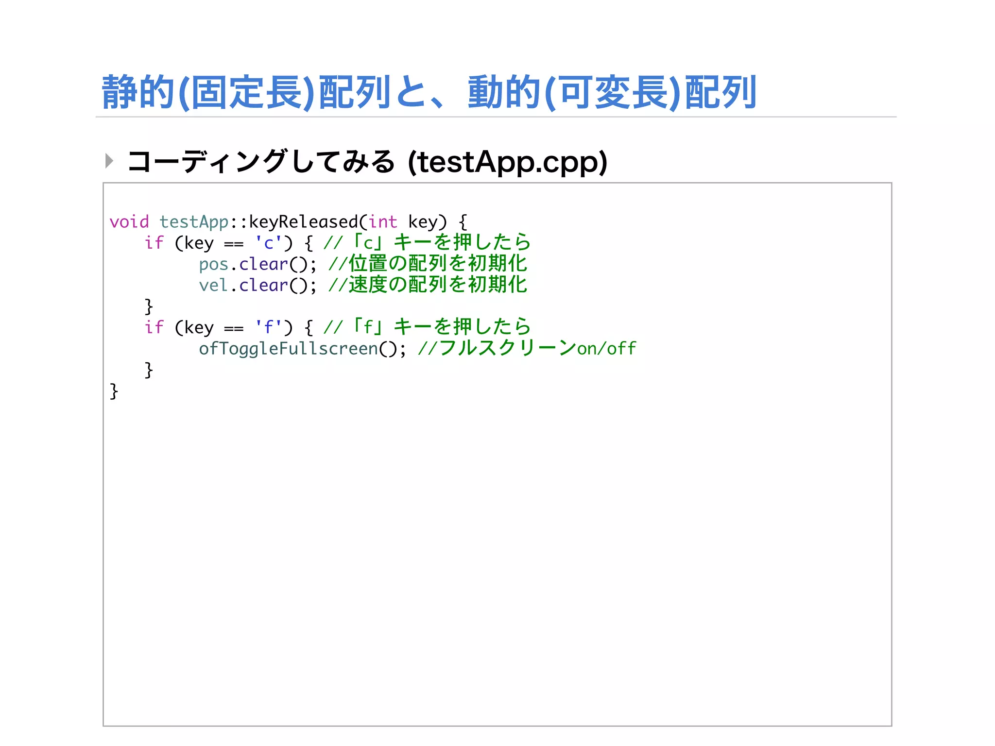 ‣

void	 testApp::keyReleased(int	 key)	 {


 if	 (key	 ==	 'c')	 {	 //「c」キーを押したら


 

     pos.clear();	 //位置の配列を初期化


 

     vel.clear();	 //速度の配列を初期化
	  }


 if	 (key	 ==	 'f')	 {	 //「f」キーを押したら


 

     ofToggleFullscreen();	 //フルスクリーンon/off
	  }
}
 