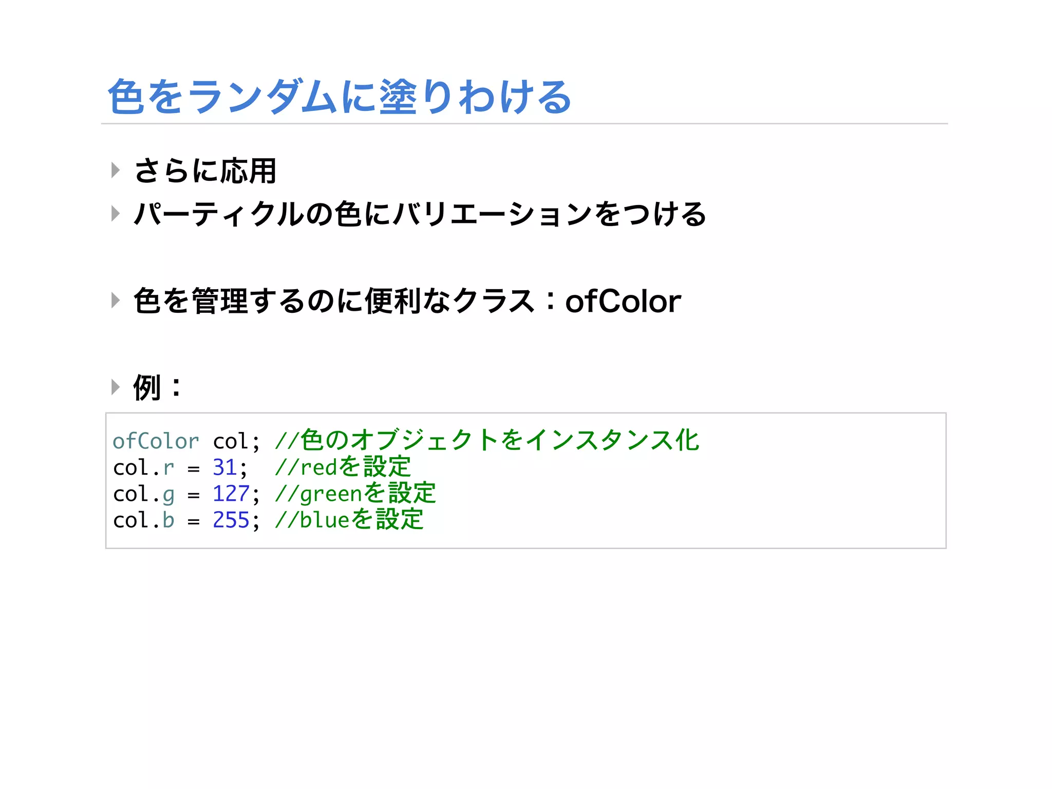 ‣
‣


‣


‣
ofColor	 col;	 //色のオブジェクトをインスタンス化
col.r	 =	 31;	 	 //redを設定
col.g	 =	 127;	 //greenを設定
col.b	 =	 255;	 //blueを設定
 