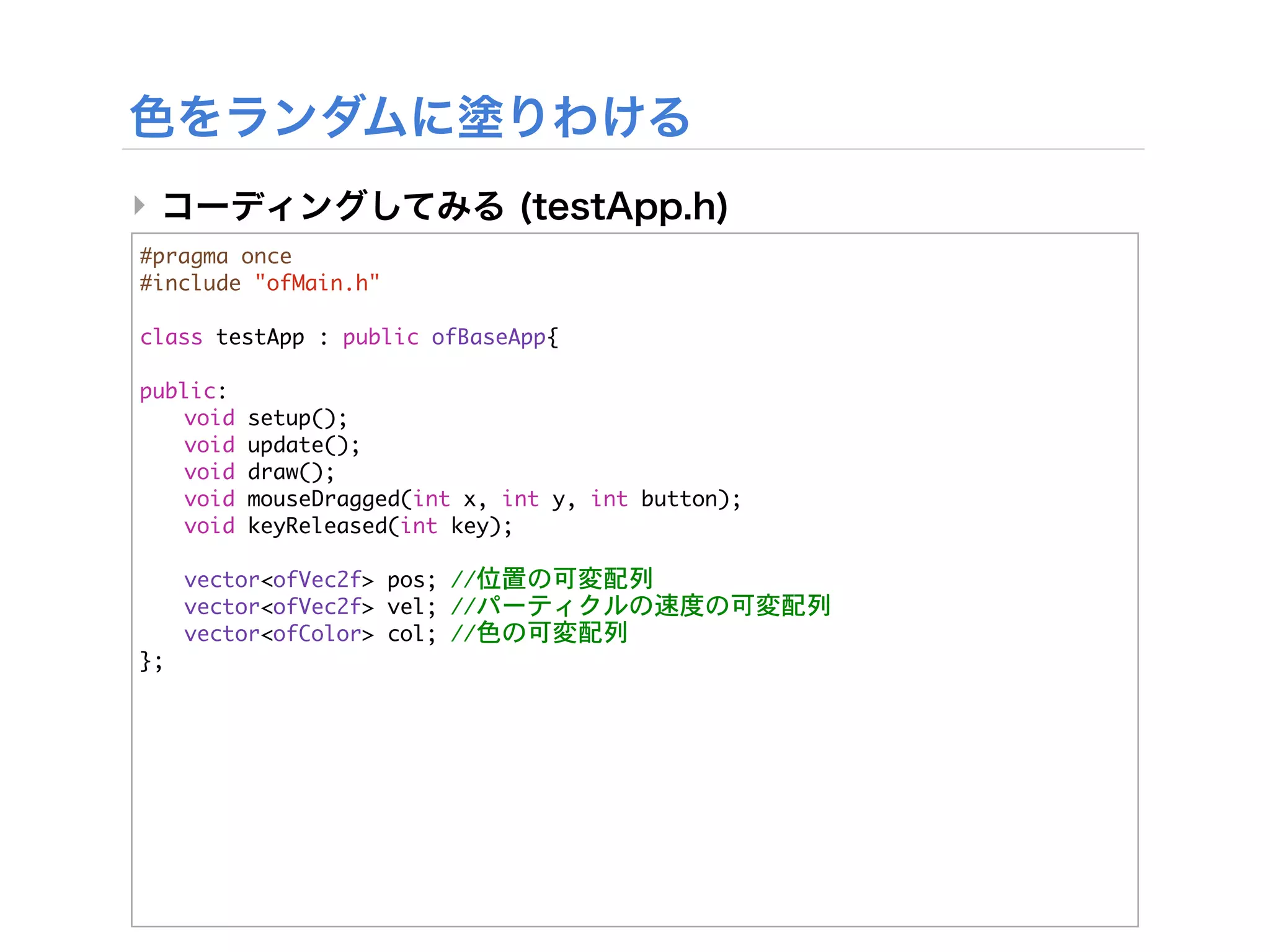‣
#pragma	 once
#include	 "ofMain.h"

class	 testApp	 :	 public	 ofBaseApp{
	 
public:
	  void	 setup();
	  void	 update();
	  void	 draw();
	  void	 mouseDragged(int	 x,	 int	 y,	 int	 button);
	  void	 keyReleased(int	 key);
	 


 vector<ofVec2f>	 pos;	 //位置の可変配列


 vector<ofVec2f>	 vel;	 //パーティクルの速度の可変配列


 vector<ofColor>	 col;	 //色の可変配列
};
 