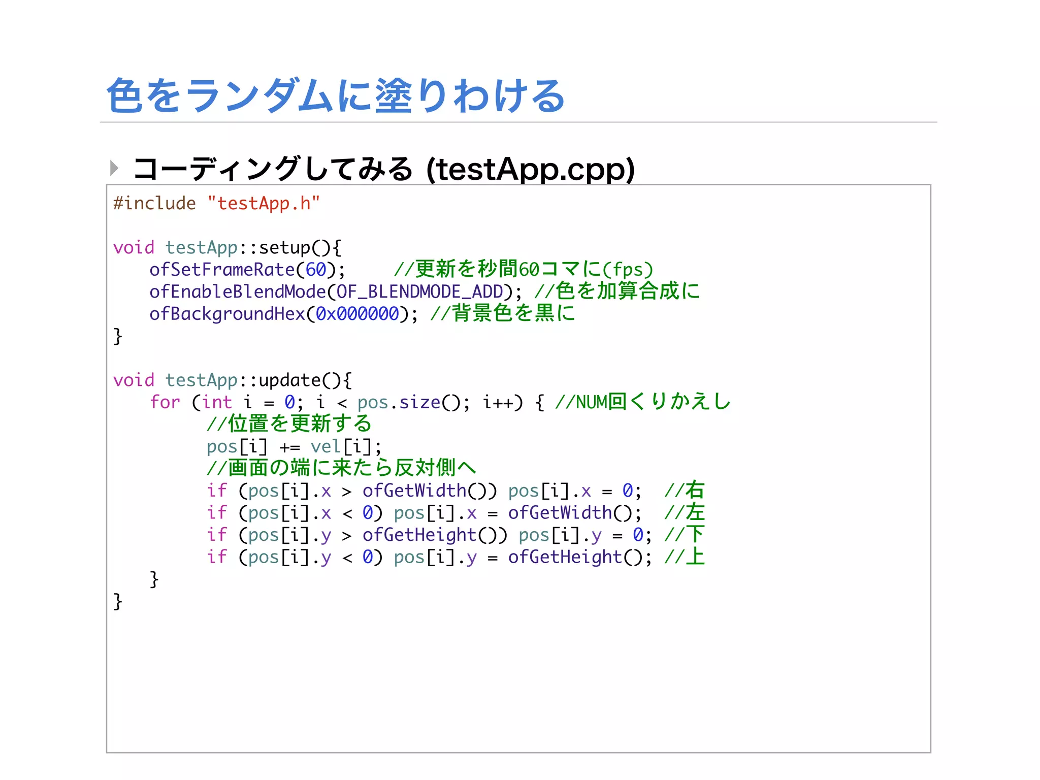 ‣
#include	 "testApp.h"

void	 testApp::setup(){


 ofSetFrameRate(60);

   //更新を秒間60コマに(fps)


 ofEnableBlendMode(OF_BLENDMODE_ADD);	 //色を加算合成に


 ofBackgroundHex(0x000000);	 //背景色を黒に
}

void	 testApp::update(){


 for	 (int	 i	 =	 0;	 i	 <	 pos.size();	 i++)	 {	 //NUM回くりかえし


 

     //位置を更新する
	  	      pos[i]	 +=	 vel[i];


 

     //画面の端に来たら反対側へ


 

     if	 (pos[i].x	 >	 ofGetWidth())	 pos[i].x	 =	 0;	 	 //右


 

     if	 (pos[i].x	 <	 0)	 pos[i].x	 =	 ofGetWidth();	 	 //左


 

     if	 (pos[i].y	 >	 ofGetHeight())	 pos[i].y	 =	 0;	 //下


 

     if	 (pos[i].y	 <	 0)	 pos[i].y	 =	 ofGetHeight();	 //上
	  }
}
 