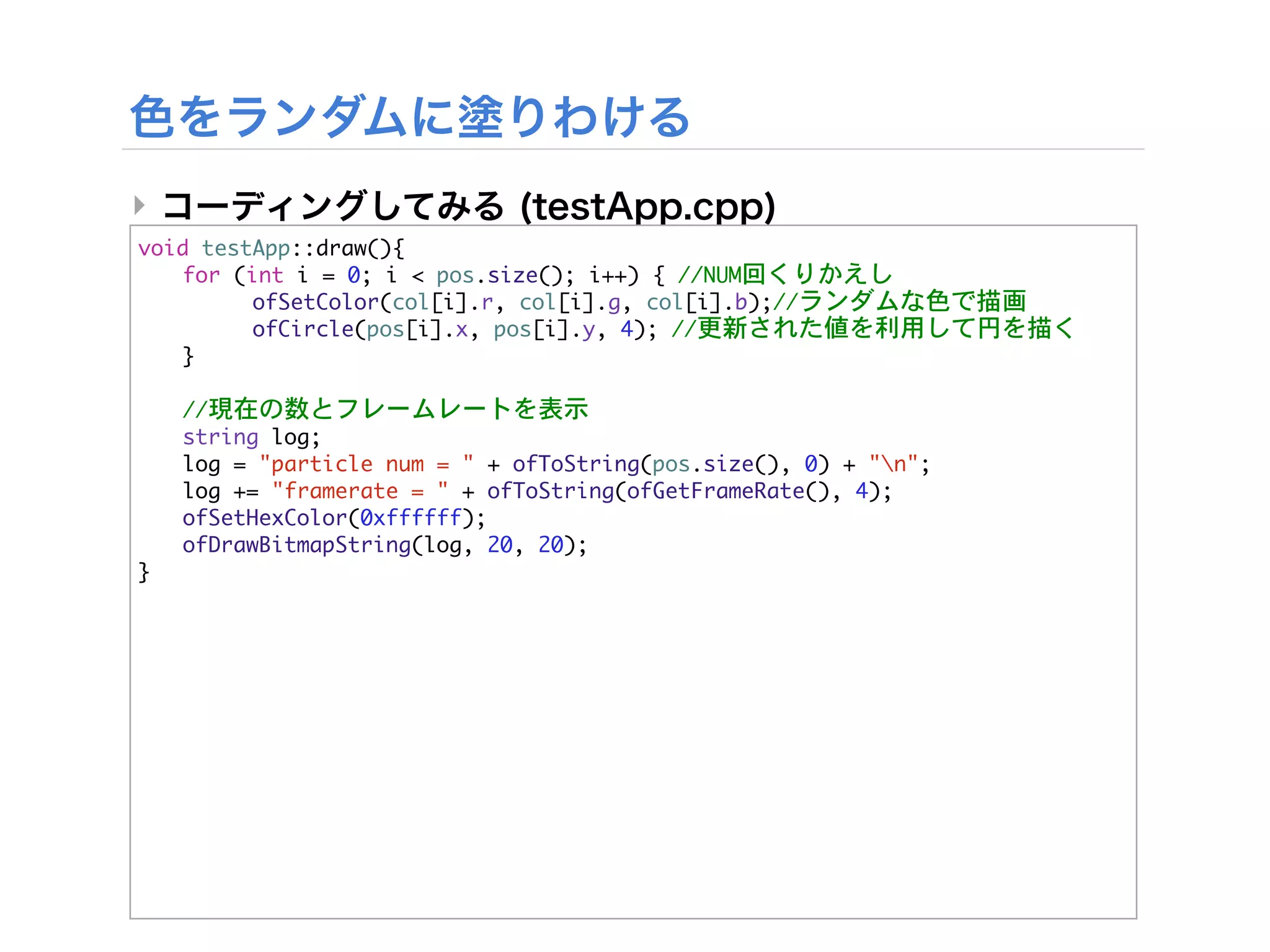 ‣
void	 testApp::draw(){


 for	 (int	 i	 =	 0;	 i	 <	 pos.size();	 i++)	 {	 //NUM回くりかえし


 

     ofSetColor(col[i].r,	 col[i].g,	 col[i].b);//ランダムな色で描画


 

     ofCircle(pos[i].x,	 pos[i].y,	 4);	 //更新された値を利用して円を描く
	  }



   //現在の数とフレームレートを表示
	    string	 log;
	    log	 =	 "particle	 num	 =	 "	 +	 ofToString(pos.size(),	 0)	 +	 "n";
	    log	 +=	 "framerate	 =	 "	 +	 ofToString(ofGetFrameRate(),	 4);
	    ofSetHexColor(0xffffff);
	    ofDrawBitmapString(log,	 20,	 20);
}
 